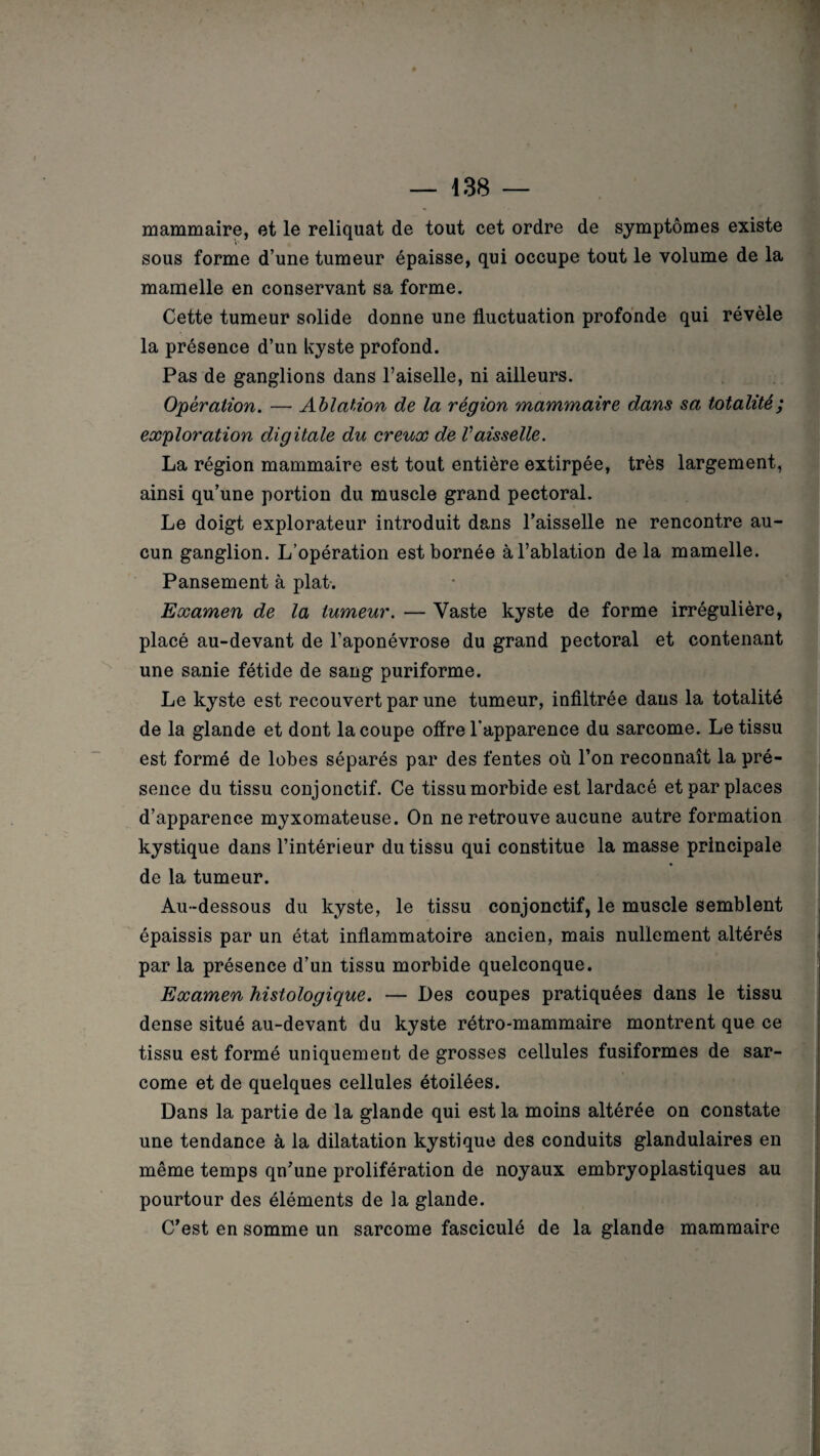 mammaire, et le reliquat de tout cet ordre de symptômes existe sous forme d’une tumeur épaisse, qui occupe tout le volume de la mamelle en conservant sa forme. Cette tumeur solide donne une fluctuation profonde qui révèle la présence d’un kyste profond. Pas de ganglions dans l’aiselle, ni ailleurs. Opération. — Ablation de la région mammaire dans sa totalité; exploration digitale du creux de Vaisselle. La région mammaire est tout entière extirpée, très largement, ainsi qu’une portion du muscle grand pectoral. Le doigt explorateur introduit dans l’aisselle ne rencontre au¬ cun ganglion. L’opération est bornée à l’ablation delà mamelle. Pansement à plat. Examen de la tumeur. — Vaste kyste de forme irrégulière, placé au-devant de l’aponévrose du grand pectoral et contenant une sanie fétide de sang puriforme. Le kyste est recouvert par une tumeur, infiltrée dans la totalité de la glande et dont la coupe offre l'apparence du sarcome. Le tissu est formé de lobes séparés par des fentes où l’on reconnaît la pré¬ sence du tissu conjonctif. Ce tissu morbide est lardacé et par places d’apparence myxomateuse. On ne retrouve aucune autre formation kystique dans l’intérieur du tissu qui constitue la masse principale de la tumeur. Au-dessous du kyste, le tissu conjonctif, le muscle semblent épaissis par un état inflammatoire ancien, mais nullement altérés par la présence d’un tissu morbide quelconque. Examen histologique. — Des coupes pratiquées dans le tissu dense situé au-devant du kyste rétro-mammaire montrent que ce tissu est formé uniquement de grosses cellules fusiformes de sar¬ come et de quelques cellules étoilées. Dans la partie de la glande qui est la moins altérée on constate une tendance à la dilatation kystique des conduits glandulaires en même temps qu’une prolifération de noyaux embryoplastiques au pourtour des éléments de la glande. C’est en somme un sarcome fasciculé de la glande mammaire