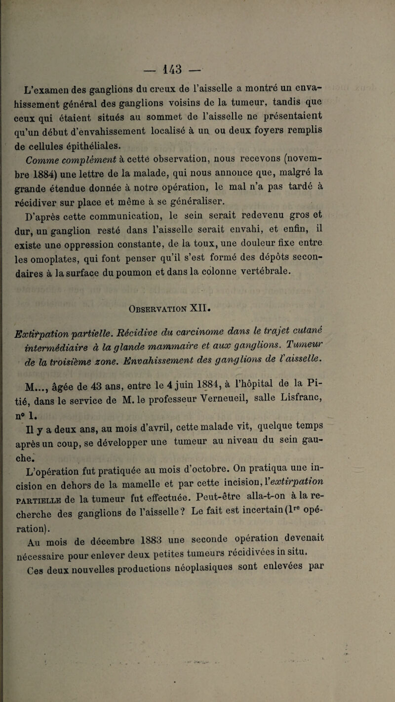 L’examen des ganglions du creux de l’aisselle a montré un enva¬ hissement général des ganglions voisins de la tumeur, tandis que ceux qui étaient situés au sommet de l’aisselle ne présentaient qu’un début d’envahissement localisé à un ou deux foyers remplis de cellules épithéliales. Comme complément à cette observation, nous recevons (novem¬ bre 1884) une lettre de la malade, qui nous annonce que, malgré la grande étendue donnée à notre opération, le mal n a pas tardé à récidiver sur place et même à se généraliser. D’après cette communication, le sein serait redevenu gros et dur, un ganglion resté dans l’aisselle serait envahi, et enfin, il existe une oppression constante, de la toux, une douleur fixe entre les omoplates, qui font penser qu’il s’est formé des dépôts secon¬ daires à la surface du poumon et dans la colonne vertébrale. Observation XII. Extirpation partielle. Récidive du carcinome dans le trajet cutané intermédiaire à la glande mammaire et aux ganglions. Tumeur de la troisième zone. Envahissement des ganglions de l aisselle. M..., âgée de 43 ans, entre le 4 juin 1884, à l’hôpital de la Pi¬ tié, dans le service de M. le professeur Yerneueil, salle Lisfranc, n° 1. Il y a deux ans, au mois d’avril, cette malade vit, quelque temps après un coup, se développer une tumeur au niveau du sein gau¬ che. L’opération fut pratiquée au mois d octobre. On pratiqua une in¬ cision en dehors de la mamelle et par cette incision, 1 extirpation partielle de la tumeur fut effectuée. Peut-être alla-t-on à la re¬ cherche des ganglions de l’aisselle? Le fait est incertain(lre opé¬ ration) . Au mois de décembre 1883 une seconde opération devenait nécessaire pour enlever deux petites tumeurs récidivées in situ. Ces deux nouvelles productions néoplasiques sont enlevées par