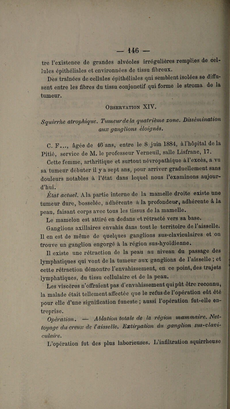 tre l’existence de grandes alvéoles irrégulières remplies de cel¬ lules épithéliales et environnées de tissu fibreux. Des traînées de cellules épithéliales qni semblent isolées se diffu¬ sent entre les fibres du tissu conjonctif qui forme le stroma de la » tumeur. Observation XIY. Squirrhe atrophique. Tumeur delà quatrième zone. Dissémination aux ganglions éloignés. C. F..., âgée de 46 ans, entre le 8 juin 1884, à l’hôpital de la Pitié, service de M. le professeur Verneuil, salle Lisfranc, 17. Cette femme, arthritique et surtout névropathique àl excès, a vu ' sa tumeur débuter il y a sept ans, pour arriver graduellement sans douleurs notables à l’état dans lequel nous 1 examinons aujour¬ d’hui. État actuel. A la partie interne de la mamelle droite existe une tumeur dure, bosselée, adhérente à la profondeur, adhérente â la peau, faisant corps avec tous les tissus de la mamelle. Le mamelon est attire en dedans et retracte vers sa base. Ganglions axillaires envahis dans tout le territoire de l’aisselle. Il en est de même de quelques ganglions sus-claviculaires et on trouve un ganglion engorgé à la région sus-hyoïdienne. Il existe une rétraction de la peau au niveau du passage des lymphatiques qui vont de la tumeur aux ganglions de 1 aisselle , et cette rétraction démontre l’envahissement, en ce point, des trajets lymphatiques, du tissu cellulaire et de la peau. Les viscères n’offraient pas d envahissement qui put etre reconnu, la malade était tellement affectée que le refus de l’opération eût été pour elle d’une signification funeste ; aussi l’opération fut-elle en¬ treprise. Opération. — Ablation totale de la région mammaire. Net¬ toyage du creux de Vaisselle. Extirpation du ganglion sus-clavi¬ culaire. L’opération fut des plus laborieuses. L infiltration squirrheuse