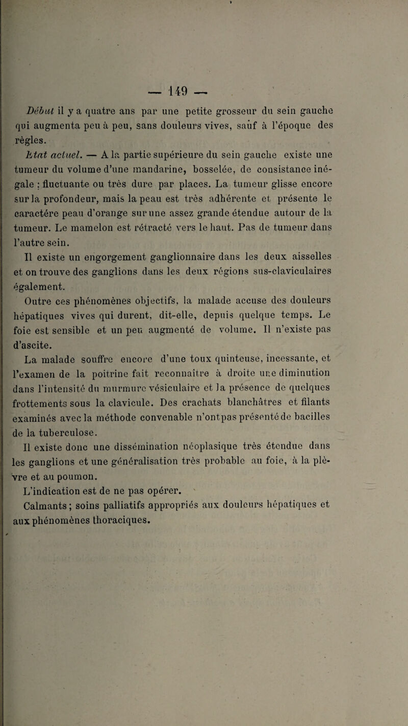 ■149 — V Débat il y a quatre ans par une petite grosseur du sein gauche qui augmenta peu à peu, sans douleurs vives, sauf à l’époque des règles. Etat actuel. — A la partie supérieure du sein gauche existe une tumeur du volume d’une mandarine, bosselée, de consistance iné¬ gale ; fluctuante ou très dure par places. La tumeur glisse encore sur la profondeur, mais la peau est très adhérente et présente le caractère peau d’orange sur une assez grande étendue autour de la tumeur. Le mamelon est rétracté vers le haut. Pas de tumeur dans l’autre sein. Il existe un engorgement ganglionnaire dans les deux aisselles et on trouve des ganglions dans les deux régions sus-claviculaires également. Outre ces phénomènes objectifs, la malade accuse des douleurs hépatiques vives qui durent, dit-elle, depuis quelque temps. Le foie est sensible et un peu augmenté de volume. Il n’existe pas d’ascite. La malade souffre encore d’une toux quinteuse, incessante, et l’examen de la poitrine fait reconnaître à droite une diminution dans l’intensité du murmure vésiculaire et la présence de quelques frottements sous la clavicule. Des crachats blanchâtres et filants examinés avec la méthode convenable n’ontpas présenté de bacilles de la tuberculose. Il existe donc une dissémination néoplasique très étendue dans les ganglions et une généralisation très probable au foie, à la plè¬ vre et au poumon. L’indication est de ne pas opérer. Calmants; soins palliatifs appropriés aux douleurs hépatiques et aux phénomènes thoraciques.