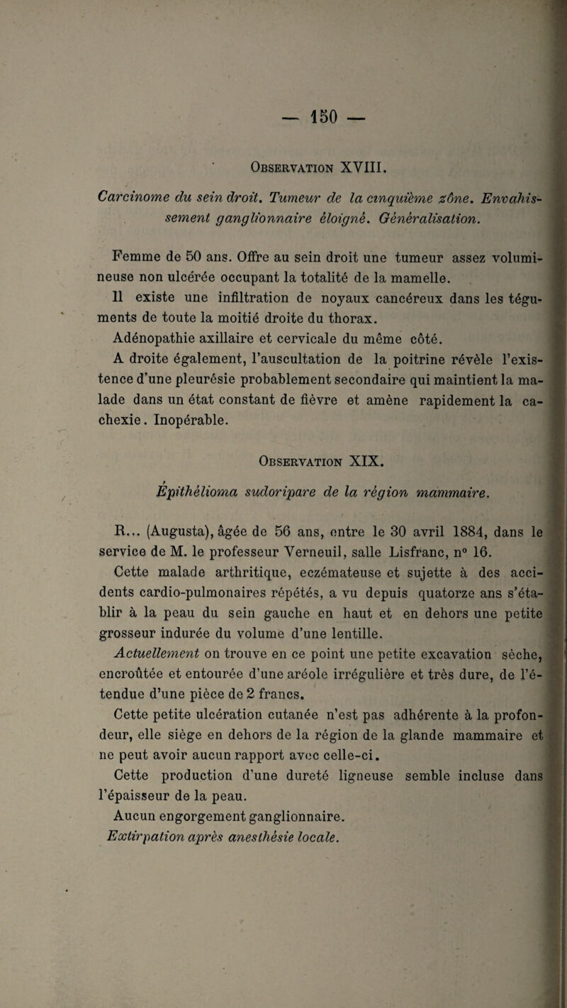 Observation XVIII. Carcinome du sein droit. Tumeur de la cinquième zône. Envahis¬ sement ganglionnaire éloigné. Généralisation. Femme de 50 ans. Offre au sein droit une tumeur assez volumi¬ neuse non ulcérée occupant la totalité de la mamelle. 11 existe une infiltration de noyaux cancéreux dans les tégu¬ ments de toute la moitié droite du thorax. Adénopathie axillaire et cervicale du même côté. A droite également, l’auscultation de la poitrine révèle l’exis¬ tence d’une pleurésie probablement secondaire qui maintient la ma¬ lade dans un état constant de fièvre et amène rapidement la ca¬ chexie. Inopérable. Observation XIX. Épithèlioma sudoripare de la région mammaire. R... (Augusta), âgée de 56 ans, entre le 30 avril 1884, dans le service de M. le professeur Verneuil, salle Lisfranc, n° 16. Cette malade arthritique, eczémateuse et sujette à des acci¬ dents cardio-pulmonaires répétés, a vu depuis quatorze ans s’éta¬ blir à la peau du sein gauche en haut et en dehors une petite grosseur indurée du volume d’une lentille. Actuellement on trouve en ce point une petite excavation sèche, encroûtée et entourée d’une aréole irrégulière et très dure, de l’é— / tendue d’une pièce de 2 francs. Cette petite ulcération cutanée n’est pas adhérente à la profon¬ deur, elle siège en dehors de la région de la glande mammaire et ne peut avoir aucun rapport avec celle-ci. Cette production d’une dureté ligneuse semble incluse dans l’épaisseur de la peau. Aucun engorgement ganglionnaire. Extirpation après anesthésie locale.