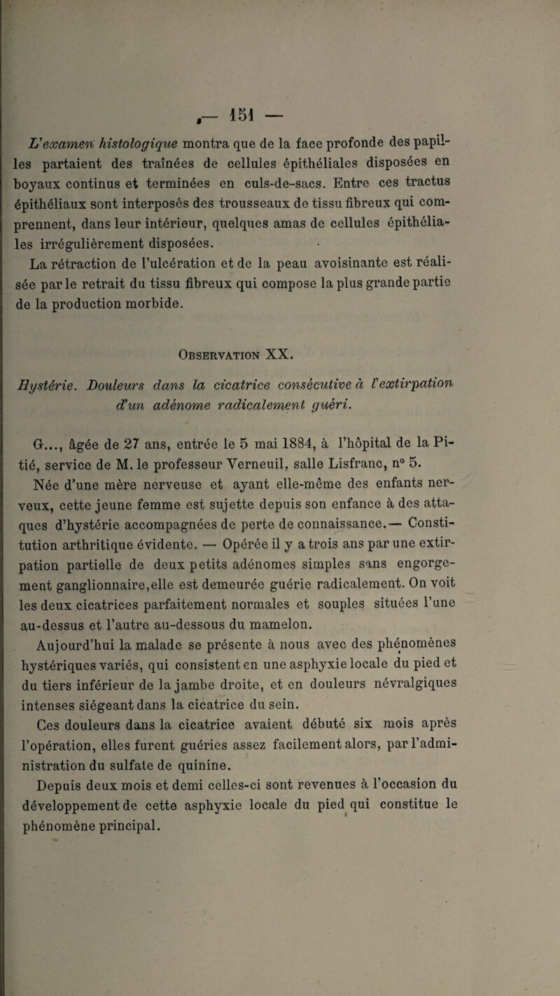 » L'examen histologique montra que de la face profonde des papil¬ les partaient des traînées de cellules épithéliales disposées en boyaux continus et terminées en culs-de-sacs. Entre ces tractus épithéliaux sont interposés des trousseaux de tissu fibreux qui com¬ prennent, dans leur intérieur, quelques amas de cellules épithélia¬ les irrégulièrement disposées. La rétraction de l’ulcération et de la peau avoisinante est réali¬ sée par le retrait du tissu fibreux qui compose la plus grande partie de la production morbide. Observation XX. Hystérie. Douleurs dans la cicatrice consécutive à l'extirpation d'un adénome radicalement guéri. G..., âgée de 27 ans, entrée le 5 mai 1884, à l’hôpital de la Pi¬ tié, service de M. le professeur Yerneuil, salle Lisfranc, n° 5. Née d’une mère nerveuse et ayant elle-même des enfants ner¬ veux, cette jeune femme est sujette depuis son enfance à des atta¬ ques d’hystérie accompagnées de perte de connaissance.— Consti¬ tution arthritique évidente. —• Opérée il y a trois ans par une extir¬ pation partielle de deux petits adénomes simples sans engorge¬ ment ganglionnaire,elle est demeurée guérie radicalement. On voit les deux cicatrices parfaitement normales et souples situées l’une au-dessus et l’autre au-dessous du mamelon. Aujourd’hui la malade se présente à nous avec des phénomènes hystériques variés, qui consistent en une asphyxie locale du pied et du tiers inférieur de la jambe droite, et en douleurs névralgiques intenses siégeant dans la cicatrice du sein. Ces douleurs dans la cicatrice avaient débuté six mois après l’opération, elles furent guéries assez facilement alors, par l’admi¬ nistration du sulfate de quinine. Depuis deux mois et demi celles-ci sont revenues à l’occasion du développement de cette asphyxie locale du pied qui constitue le phénomène principal.