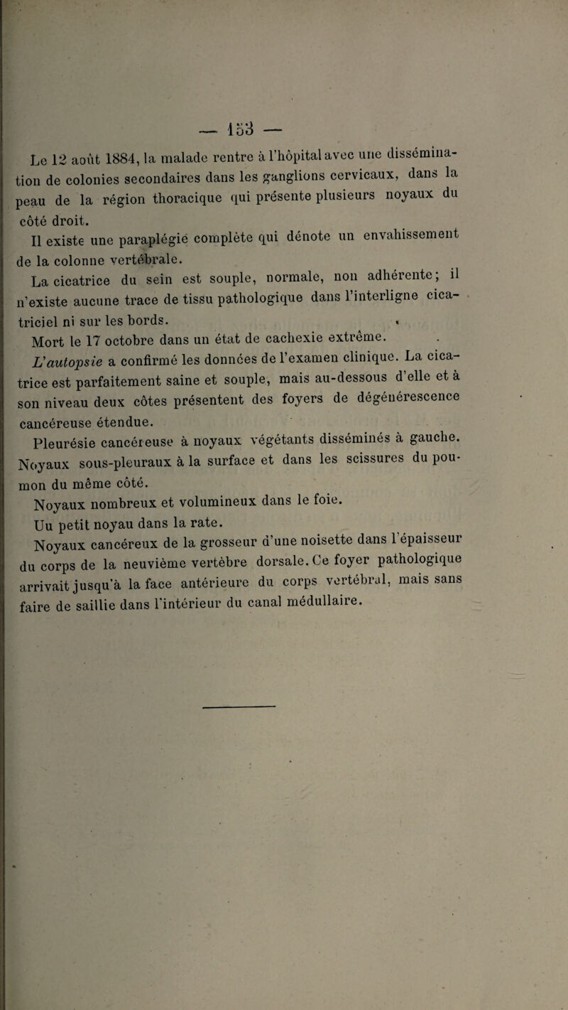 Le 12 août 1884, la malade rentre à l’hôpital avec une dissémina¬ tion de colonies secondaires dans les ganglions cervicaux, dans la peau de la région thoracique qui présente plusieurs noyaux du côté droit. Il existe une paraplégie complète qui dénote un envahissement de la colonne vertébrale. La cicatrice du sein est souple, normale, non adhérente; il n’existe aucune trace de tissu pathologique dans l’interligne cica¬ triciel ni sur les bords. « Mort le 17 octobre dans un état de cachexie extrême. L'autopsie a confirmé les données de l’examen clinique. La cica¬ trice est parfaitement saine et souple, mais au-dessous d’elle et à son niveau deux côtes présentent des foyers de dégénérescence cancéreuse étendue. Pleurésie cancéreuse à noyaux végétants disséminés à gauche. Noyaux sous-pleuraux à la surface et dans les scissures du pou¬ mon du même coté. Noyaux nombreux et volumineux dans le foie. Uu petit noyau dans la rate. Noyaux cancéreux de la grosseur d’une noisette dans l’épaisseur du corps de la neuvième vertèbre dorsale. Ce foyer pathologique arrivait jusqu’à la face antérieure du corps vertébral, mais sans faire de saillie dans l’intérieur du canal médullaire.