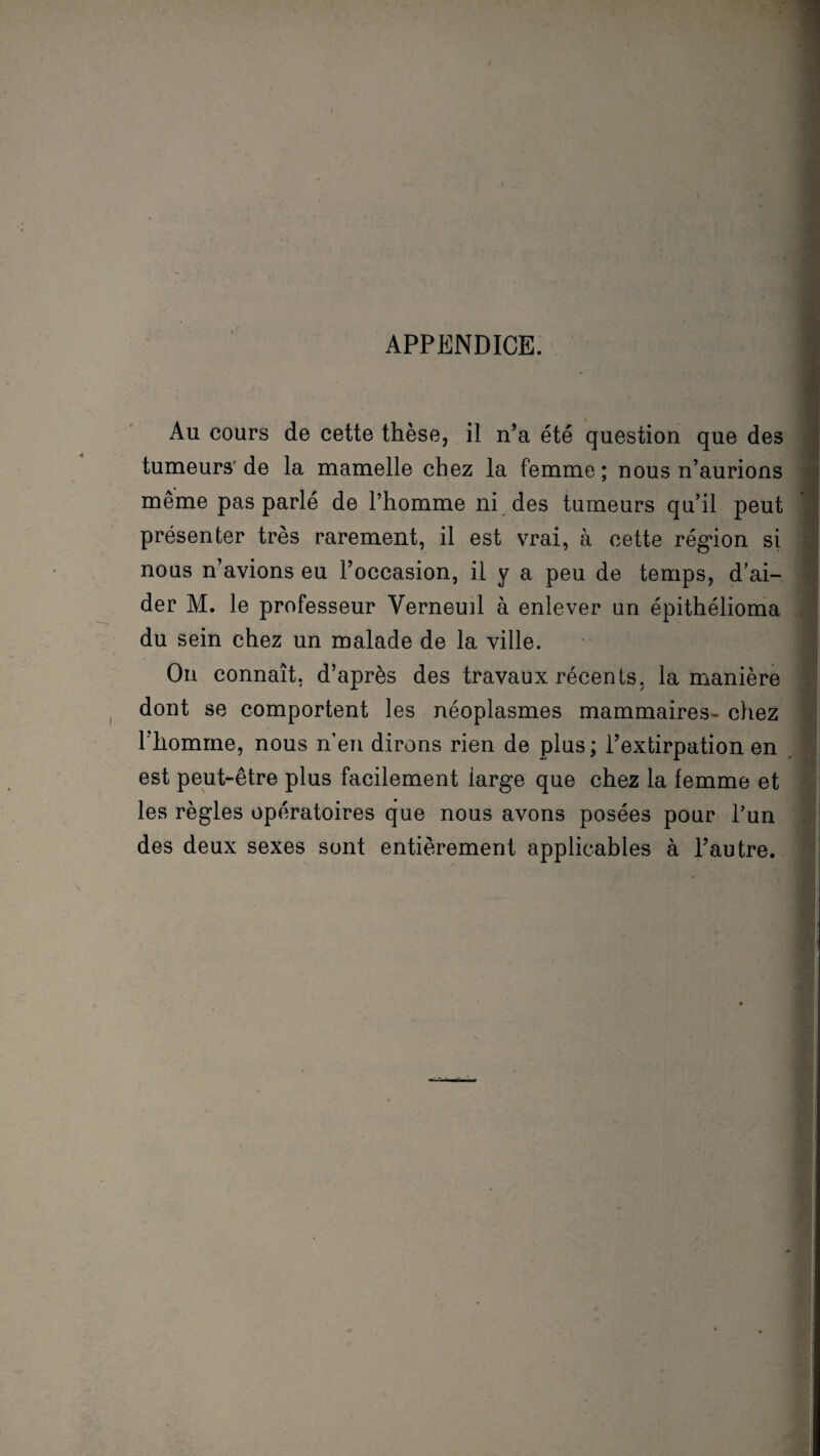 APPENDICE. Au cours de cette thèse, il n’a été question que des tumeurs’de la mamelle chez la femme; nous n’aurions même pas parlé de l’homme ni des tumeurs qu’il peut présenter très rarement, il est vrai, à cette région si nous n’avions eu l’occasion, il y a peu de temps, d’ai¬ der M. le professeur Verneuil à enlever un épithélioma du sein chez un malade de la ville. On connaît, d’après des travaux récents, la manière dont se comportent les néoplasmes mammaires- chez l’homme, nous n’en dirons rien de plus; l’extirpation en est peut-être plus facilement large que chez la femme et les règles opératoires que nous avons posées pour l’un des deux sexes sont entièrement applicables à l’autre.