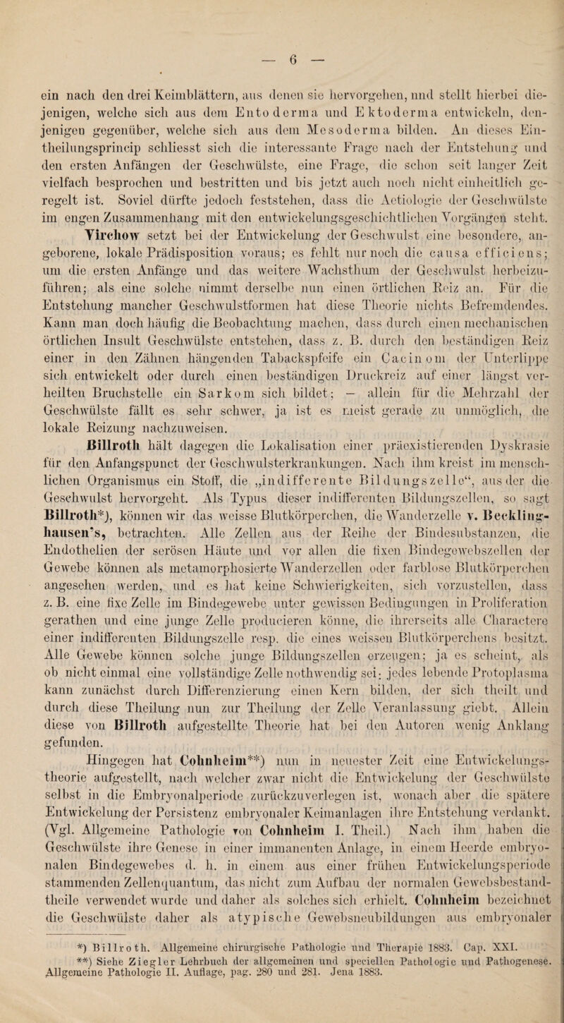 ein naeli den drei Keimblättern, aus denen sie hervorgehen, nnd stellt hierbei die¬ jenigen, welche sich aus dem Entoderina und Ektoderma entwickeln, den¬ jenigen gegenüber, welche sich aus dem Meso derma bilden. An dieses Ein- theilungsprincip schliesst sich die interessante Frage nach der Entstehung und den ersten Anfängen der Geschwülste, eine Frage, die schon seit langer Zeit vielfach besprochen und bestritten und bis jetzt auch noch nicht einheitlich ge¬ regelt ist. Soviel dürfte jedoch feststehen, dass die Aetiologie der Geschwülste im engen Zusammenhang mit den entwickelungsgeschichtlichen Vorgängen steht. Yircliow setzt bei der Entwickelung der Geschwulst, eine besondere, an¬ geborene, lokale Prädisposition voraus; es fehlt nur noch die causa efficiens; um die ersten Anfänge und das weitere Wachsthum der Geschwulst herbeizu¬ führen; als eine solche nimmt derselbe nun einen örtlichen Reiz an. Für die Entstehung mancher Geschwulstformen hat diese Theorie nichts Befremdendes. Kann man doch häufig die Beobachtung machen, dass durch einen mechanischen örtlichen Insult Geschwülste entstehen, dass z. B. durch den beständigen Reiz einer in den Zähnen hängenden Tabackspfeife ein Cacinom der Unterlippe sich entwickelt oder durch einen beständigen Druckreiz auf einer längst ver¬ heilten Bruchstelle ein Sarkom sich bildet; — allein für die Mehrzahl der Geschwülste fällt es sehr schwer, ja ist es meist gerade zu unmöglich, die lokale Reizung nachzuweisen. ßillroth hält dagegen die Lokalisation einer präexistierenden Dyskrasie für den Anfangspunct der Goschwulsterkrankungen. Nach ihm kreist im mensch¬ lichen Organismus ein Stoff, die „indifferente Bil düngszelle“, aus der die Geschwulst hervorgeht. Als Typus dieser indifferenten Bildungszellen, so sagt Billroth*), können wir das weisse Blutkörperchen, die Wanderzelle v. Beckling« hausen’s, betrachten. Alle Zellen aus der Reihe der Bindesubstanzen, die Endothelien der serösen Häute und vor allen die fixen Bindegewebszellen der Gewebe können als metamorphosierte Wanderzellen oder farblose Blutkörperchen angesehen werden, und es hat keine Schwierigkeiten, sich vorzustellen, dass z. B. eine fixe Zelle im Bindegewebe unter gewissen Bedingungen in Proliferation gerathen und eine junge Zelle producieren könne, die ihrerseits alle Cliaractere einer indifferenten Bildungszcllo resp. die eines weissen Blutkörperchens besitzt. Alle Gewebe können solche junge Bildungszellen erzeugen; ja es scheint, als ob nicht einmal eine vollständige Zelle nothwendig sei: jedes lebende Protoplasma kann zunächst durch Differenzierung einen Kern bilden, der sich theilt und durch diese Theilung nun zur Theilung der Zelle Veranlassung giebt. Allein diese von Billroth aufgestellte Theorie hat bei den Autoren wenig Anklang gefunden. Hingegen hat Cohnheim**) nun in neuester Zeit eine Entwickelungs¬ theorie aufgestellt, nach welcher zwar nicht die Entwickelung der Geschwülste selbst in die Embryonalperiode zurückzuverlegen ist, wonach aber die spätere Entwickelung der Persistenz embryonaler Keimanlagen ihre Entstehung verdankt. (Vgl. Allgemeine Pathologie ron Cohnheim I. Theil.) Nach ihm haben die Geschwülste ihre Genese in einer immanenten Anlage, in einem Heerde embryo¬ nalen Bindegewebes d. h. in einem aus einer frühen Entwickelungsperiode stammenden Zellenquantum, das nicht zum Aufbau der normalen Gewebsbestand- theile verwendet wurde und daher als solches sich erhielt. Cohnlieim bezeichnet die Geschwülste daher als atypische Gewebsneubildungen aus embryonaler *) Billroth. Allgemeine chirurgische Pathologie und Therapie 1883. Cap. XXI. **) Siehe Ziegler Lehrbuch der allgemeinen und speciellen Pathologie und Pathogenese. Allgemeine Pathologie II. Auflage, pag. 280 und 281. Jena 1883.