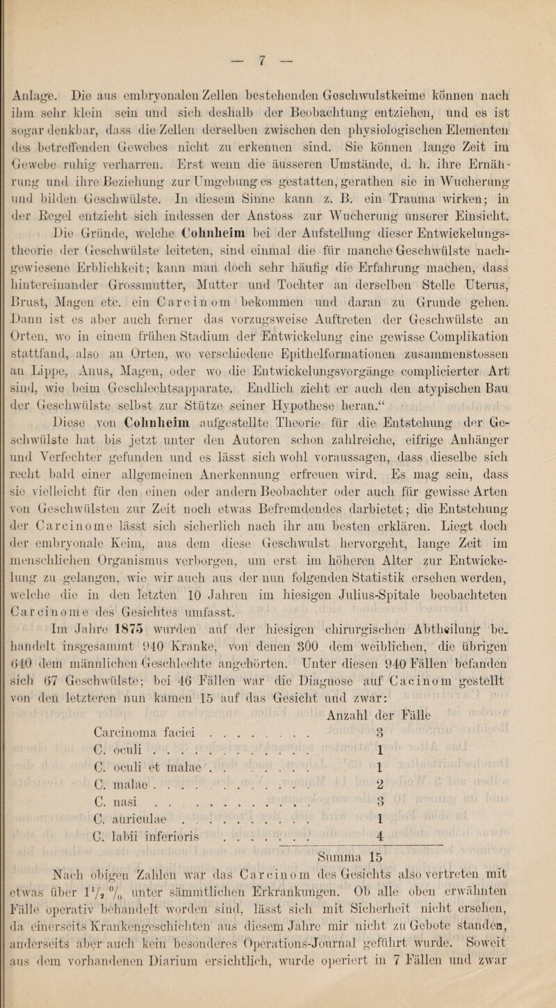 Anlage. Die aus embryonalen Zellen bestehenden Gesellwulstkeime können nach ihm sehr klein sein und sich deshalb der Beobachtung entziehen, und es ist sogar denkbar, dass die Zellen derselben zwischen den physiologischen Elementen des betreffenden Gewebes nicht zu erkennen sind. Sie können lange Zeit im Gewebe ruhig verharren. Erst wenn die äusseren Umstände, d. h. ihre Ernäh¬ rung und ihre Beziehung zur Umgebung es gestatten, gerathen sie in Wucherung und bilden Geschwülste. In diesem Sinne kann z. B. ein Trauma wirken; in der Kegel entzieht sich indessen der Anstoss zur Wucherung unserer Einsicht. Die Gründe, welche Colinlieim bei der Aufstellung dieser Entwickelungs¬ theorie der Geschwülste leiteten, sind einmal die für manche Geschwülste nach¬ gewiesene Erblichkeit; kann man doch sehr häufig die Erfahrung machen, dass hintereinander Grossmutter, Mutter und Tochter an derselben Stelle Uterus, Brust, Magen etc. ein Carein om bekommen und daran zu Grunde gehen. Dann ist es aber auch ferner das vorzugsweise Auftreten der Geschwülste an Orten, wo in einem frühen Stadium der Entwickelung eine gewisse Complikation stattfand, also an Orten, wo verschiedene Epithelformationen zusammenstossen an Lippe, Anus, Magen, oder wo die Entwickelungsvorgänge complicierter Art sind, wie beim Geschlechtsapparate. Endlich zieht er auch den atypischen Bau der Geschwülste selbst zur Stütze seiner Hypothese heran.“ Diese von Colinlieim aufgestellte Theorie für die Entstehung der Ge¬ schwülste hat bis jetzt unter den Autoren schon zahlreiche, eifrige Anhänger und Verfechter gefunden und es lässt sich wohl Voraussagen, dass dieselbe sich recht bald einer allgemeinen Anerkennung erfreuen wird. Es mag sein, dass sie vielleicht für den einen oder andern Beobachter oder auch für gewisse Arten von Geschwülsten zur Zeit noch etwas Befremdendes darbietet; die Entstehung der Carcinome lässt sich sicherlich nach ihr am besten erklären. Liegt doch der embryonale Keim, aus dem diese Geschwulst hervorgeht, lange Zeit im menschlichen Organismus verborgen, um erst im höheren Alter zur Entwicke¬ lung zu gelangen, wie wir auch aus der nun folgenden Statistik ersehen worden, welche die in den letzten 10 Jahren im hiesigen Julius-Spitale beobachteten Carcinome des Gesichtes umfasst. Im Jahre 1875 wurden auf der hiesigen chirurgischen Abtheilung be¬ handelt insgesammt 940 Kranke, von denen 300 dem leiblichen, die übrigen 040 dem männlichen Geschlechte angehörten. Unter diesen 940 Fällen befanden sich 07 Geschwülste; bei 46 Fällen war die Diagnose auf Cacinom gestellt von den letzteren nun kamen 15 auf das Gesicht und zwar: Anzahl der Fälle Carcinoma faciei. 3 C. oculi. 1 C. oculi et inalae. 1 C. malae. 2 C. nasi . 3 C. auriculae .. 1 C. labii inferioris . 4_ Summa 15 Nach obigen Zahlen war das Car eine m des Gesichts afeo vertreten mit etwas über 1 l/a °/0 unter sämmtlichen Erkrankungen. Ob alle oben erwähnten Fälle operativ behandelt worden sind, lässt sich mit Sicherheit nicht ersehen, da einerseits Krankengeschichten aus diesem Jahre mir nicht zu Gebote standen, anderseits aber auch kein besonderes Operations-Journal geführt wurde. Soweit aus dem vorhandenen Diarium ersichtlich, wurde operiert in 7 Fällen und zwar