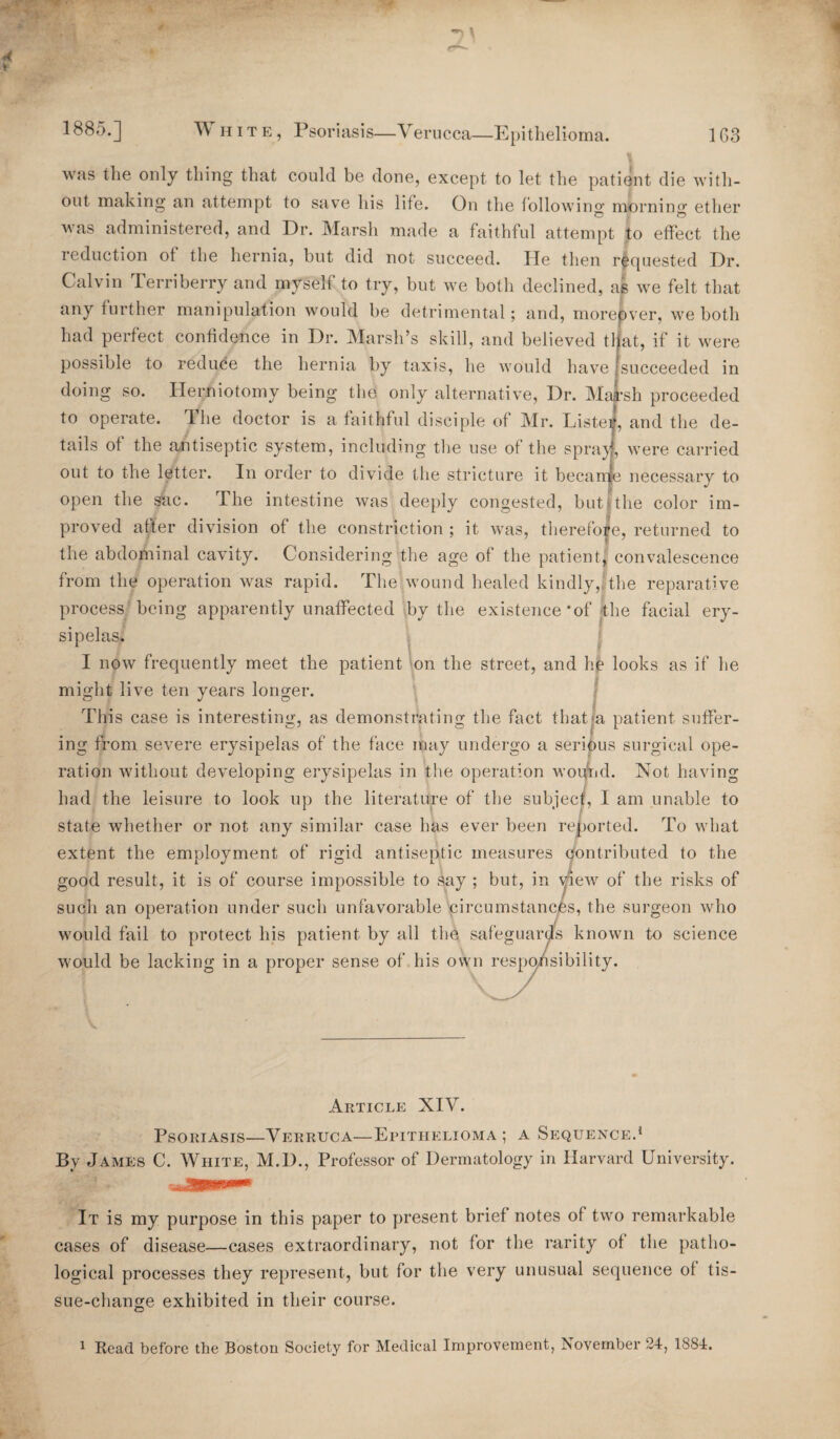 was the only thing that could be done, except to let the patient die with¬ out making an attempt to save his life. On the following; mbrning; ether was administered, and Dr. Marsh made a faithful attempt to effect the reduction of the hernia, but did not succeed. He then requested Dr. Calvin Terri berry and myself to try, but we both declined, as we felt that any further manipulation would be detrimental; and, moreover, we both had perfect confidence in Dr. Marsh’s skill, and believed tl at, if it were possible to reduce the hernia by taxis, he would have succeeded in doing so. Herniotomy being the only alternative, Dr. Ma:*sh proceeded to operate. The doctor is a faithful disciple of Mr. Lister, and the de¬ tails of the antiseptic system, including the use of the spray, were carried out to the letter. In order to divide the stricture it became necessary to open the sac. The intestine was deeply congested, but the color im¬ proved after division of the constriction ; it was, therefore, returned to the abdominal cavity. Considering the age of the patient, convalescence from the operation was rapid. The wound healed kindly, the reparative process being apparently unaffected by the existence *of the facial ery¬ sipelas. I now frequently meet the patient on the street, and he looks as if he might live ten years longer. This case is interesting, as demonstrating the fact that a patient suffer¬ ing from severe erysipelas of the face may undergo a serious surgical ope¬ ration without developing erysipelas in the operation wound. Not having had the leisure to look up the literature of the subject, I am unable to state whether or not any similar case has ever been reported. To what extent the employment of rigid antiseptic measures contributed to the good result, it is of course impossible to say ; but, in view of the risks of such an operation under such unfavorable circumstances, the surgeon who would fail to protect his patient by all the safeguards known to science would be lacking in a proper sense of his own responsibility. Article XIV. Psoriasis—Verruca—Epithelioma; a Sequence.1 By James C. White, M.D., Professor of Dermatology in Harvard University. It is my purpose in this paper to present brief notes of two remarkable cases of disease—cases extraordinary, not for the rarity of the patho¬ logical processes they represent, but for the very unusual sequence of tis¬ sue-change exhibited in their course. 1 Read before the Boston Society for Medical Improvement, November 24, 1884.