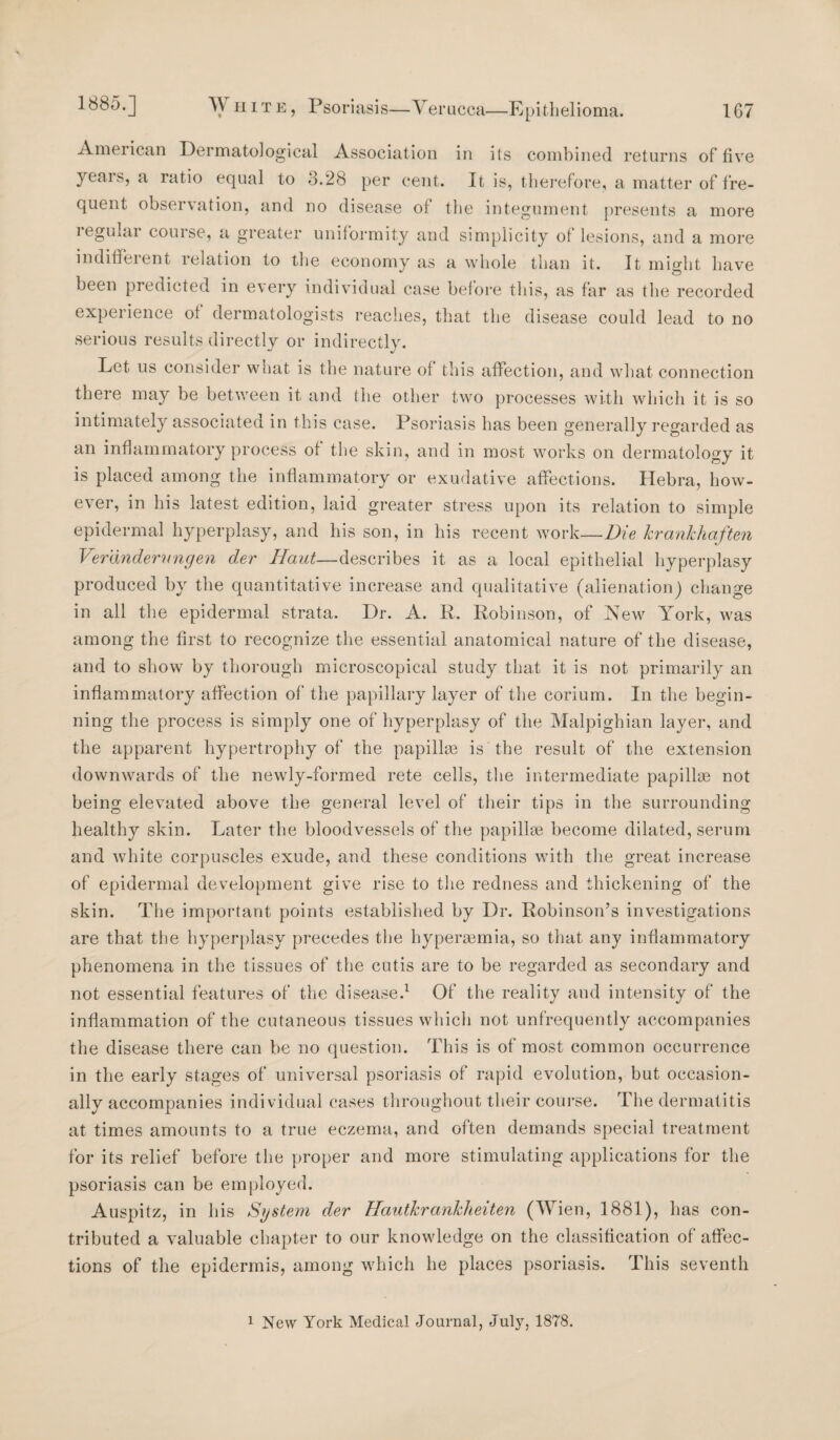 American Dermatological Association in its combined returns of five yeai s, a ratio equal to 8.28 per cent. It is, therefore, a matter of fre¬ quent observation, and no disease of the integument presents a more regular course, a greater uniformity and simplicity of lesions, and a more indifferent relation to the economy as a whole than it. It might have been predicted in every individual case before this, as far as the recorded experience of dermatologists reaches, that the disease could lead to no serious results directly or indirectly. Let us consider what is the nature of this affection, and what connection there may be between it and the other two processes with which it is so intimately associated in this case. Psoriasis has been generally regarded as an inflammatory process of the skin, and in most works on dermatology it is placed among the inflammatory or exudative affections. Hebra, how¬ ever, in his latest edition, laid greater stress upon its relation to simple epidermal hyperplasy, and his son, in his recent work—Die krankhaften Ver'dndernngen der Haut—describes it as a local epithelial hyperplasy produced by the quantitative increase and qualitative (alienation) change in all the epidermal strata. Dr. A. R. Robinson, of New York, was among the first to recognize the essential anatomical nature of the disease, and to show by thorough microscopical study that it is not primarily an inflammatory affection of the papillary layer of the corium. In the begin¬ ning the process is simply one of hyperplasy of the Malpighian layer, and the apparent hypertrophy of the papillee is the result of the extension downwards of the newly-formed rete cells, the intermediate papillae not being elevated above the general level of their tips in the surrounding healthy skin. Later the bloodvessels of the papillae become dilated, serum and white corpuscles exude, and these conditions with the great increase of epidermal development give rise to the redness and thickening of the skin. The important points established by Dr. Robinson’s investigations are that the hyperplasy precedes the hyperaemia, so that any inflammatory phenomena in the tissues of the cutis are to be regarded as secondary and not essential features of the disease.1 Of the reality and intensity of the inflammation of the cutaneous tissues which not unfrequently accompanies the disease there can be no question. This is of most common occurrence in the early stages of universal psoriasis of rapid evolution, but occasion¬ ally accompanies individual cases throughout their course. The dermatitis at times amounts to a true eczema, and often demands special treatment for its relief before the proper and more stimulating applications for the psoriasis can be employed. Auspitz, in his System der Hautkrankheiten (Wien, 1881), has con¬ tributed a valuable chapter to our knowledge on the classification of affec¬ tions of the epidermis, among which he places psoriasis. This seventh