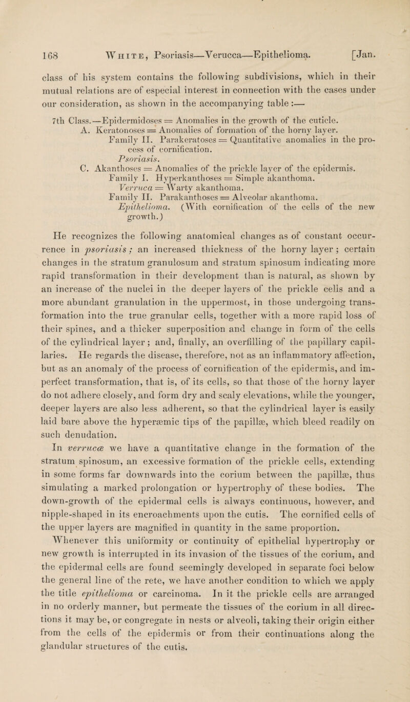 class of his system contains the following subdivisions, which in their mutual relations are of especial interest in connection with the cases under our consideration, as shown in the accompanying table:— 7th Class.—Epidermidoses = Anomalies in the growth of the cuticle. A. Keratonoses = Anomalies of formation of the horny layer. Family II. Parakeratoses = Quantitative anomalies in the pro¬ cess of cornification. Psoriasis. C. Akanthoses = Anomalies of the prickle layer of the epidermis. Family I. Hyperkanthoses = Simple akanthoma. Verruca — Warty akanthoma. Family II. Parakanthoses = Alveolar akanthoma. Epithelioma. (With cornification of the cells of the new growth.) He recognizes the following anatomical changes as of constant occur- rence in psoriasis; an increased thickness of the horny layer ; certain changes in the stratum granulosum and stratum spinosum indicating more rapid transformation in their development than is natural, as shown by an increase of the nuclei in the deeper layers of* the prickle cells and a more abundant granulation in the uppermost, in those undergoing trans¬ formation into the true granular cells, together with a more rapid loss of their spines, and a thicker superposition and change in form of the cells of the cylindrical layer; and, finally, an overfilling of the papillary capil¬ laries. He regards the disease, therefore, not as an inflammatory affection, but as an anomaly of the process of cornification of the epidermis, and im¬ perfect transformation, that is, of its cells, so that those of the horny layer do not adhere closely, and form dry and scaly elevations, while the younger, deeper layers are also less adherent, so that the cylindrical layer is easily laid bare above the hyperiemic tips of the papillae, which bleed readily on such denudation. In verrucce we have a quantitative change in the formation of the stratum spinosum, an excessive formation of the prickle cells, extending in some forms far downwards into the corium between the papillae, thus simulating a marked prolongation or hypertrophy of these bodies. The down-growth of the epidermal cells is always continuous, however, and nipple-shaped in its encroachments upon the cutis. The cornified cells of the upper layers are magnified in quantity in the same proportion. Whenever this uniformity or continuity of epithelial hypertrophy or new growth is interrupted in its invasion of the tissues of the corium, and the epidermal cells are found seemingly developed in separate foci below the general line of the rete, we have another condition to which we apply the title epithelioma or carcinoma. In it the prickle cells are arranged in no orderly manner, but permeate the tissues of the corium in all direc¬ tions it may be, or congregate in nests or alveoli, taking their origin either from the cells of the epidermis or from their continuations along the glandular structures of the cutis.