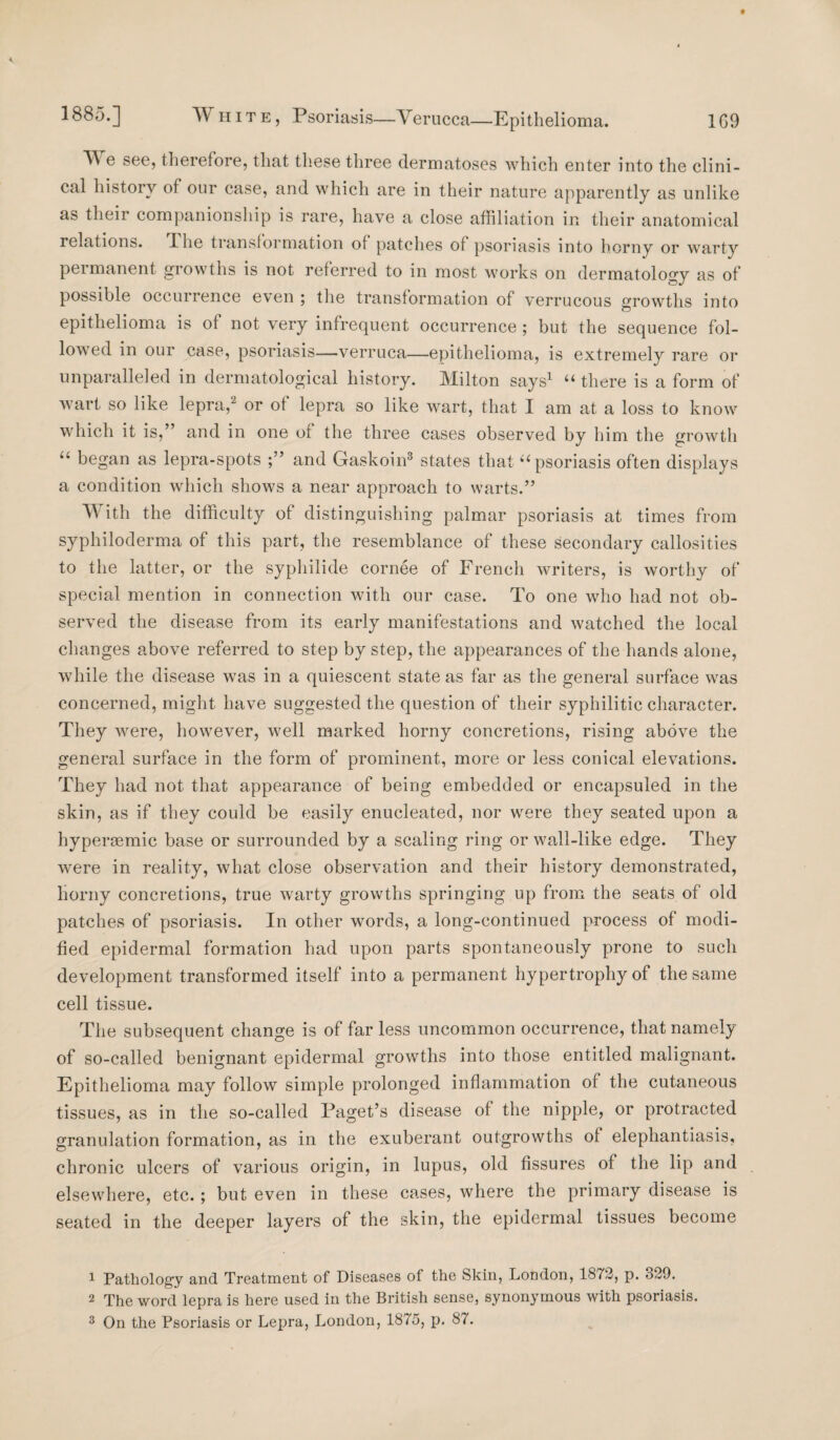 ^ e see, therefore, that these three dermatoses which enter into the clini¬ cal history of our case, and which are in their nature apparently as unlike as their companionship is rare, have a close affiliation in their anatomical relations. The transformation of patches of psoriasis into horny or warty permanent growths is not referred to in most works on dermatology as of possible occurrence even ; the transformation of verrucous growths into epithelioma is of not very infrequent occurrence ; but the sequence fol¬ lowed in our case, psoriasis—verruca—epithelioma, is extremely rare or unparalleled in dermatological history. Milton says1 “ there is a form of wart so like lepra,2 or of lepra so like wart, that I am at a loss to know which it is,” and in one of the three cases observed by him the growth “ began as lepra-spots and Gaskoin3 states that ‘‘psoriasis often displays a condition which shows a near approach to warts.” TV ith the difficulty of distinguishing palmar psoriasis at times from syphiloderma of this part, the resemblance of these secondary callosities to the latter, or the sypliilide cornee of French writers, is worthy of special mention in connection with our case. To one who had not ob¬ served the disease from its early manifestations and watched the local changes above referred to step by step, the appearances of the hands alone, while the disease was in a quiescent state as far as the general surface was concerned, might have suggested the question of their syphilitic character. They were, however, well marked horny concretions, rising above the general surface in the form of prominent, more or less conical elevations. They had not that appearance of being embedded or encapsuled in the skin, as if they could be easily enucleated, nor were they seated upon a hypersemic base or surrounded by a scaling ring or wall-like edge. They were in reality, what close observation and their history demonstrated, horny concretions, true warty growths springing up from the seats of old patches of psoriasis. In other words, a long-continued process of modi¬ fied epidermal formation had upon parts spontaneously prone to such development transformed itself into a permanent hypertrophy of the same cell tissue. The subsequent change is of far less uncommon occurrence, that namely of so-called benignant epidermal growths into those entitled malignant. Epithelioma may follow simple prolonged inflammation of the cutaneous tissues, as in the so-called Paget’s disease of the nipple, or protracted granulation formation, as in the exuberant outgrowths of elephantiasis, chronic ulcers of various origin, in lupus, old fissures of the lip and elsewhere, etc.; but even in these cases, where the primary disease is seated in the deeper layers of the skin, the epidermal tissues become 1 Pathology and Treatment of Diseases of the Skin, Lomlon, 1872, p. 329. 2 The word lepra is here used in the British sense, synonymous with psoriasis.