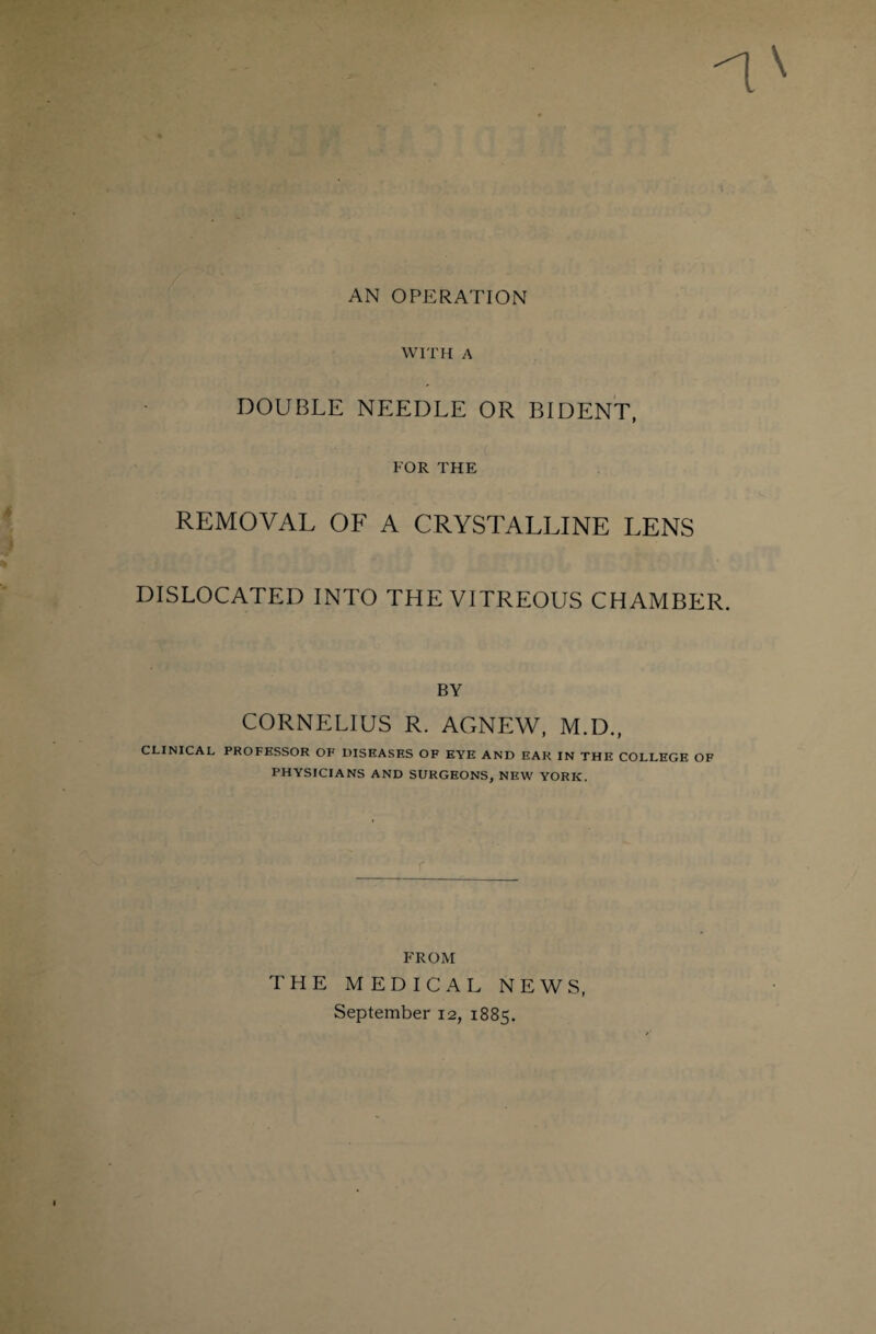 AN OPERATION WITH A DOUBLE NEEDLE OR BIDENT, FOR THE REMOVAL OF A CRYSTALLINE LENS DISLOCATED INTO THE VITREOUS CHAMBER. BY CORNELIUS R. ACxNEW, M.D., CLINICAL PROFESSOR OF DISEASES OF EYE AND EAR IN THE COLLEGE OF PHYSICIANS AND SURGEONS, NEW YORK. FROM THE MEDICAL NEWS, September 12, 1885.