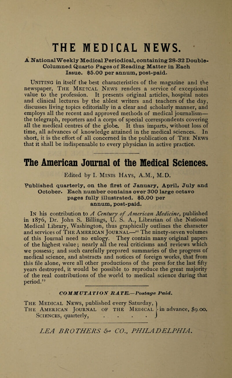 THE MEDICAL NEWS. • A National Weekly Medical Periodical, containing 28-32 Double- Columned Quarto Pages of Reading Matter in Each Issue. $5.00 per annum, post-paid. Uniting in itself the best characteristics of the magazine and the newspaper, The Medical News renders a service of exceptional value to the profession. It presents original articles, hospital notes and clinical lectures by the ablest writers and teachers of the day, discusses living topics editorially in a clear and scholarly manner, and employs all the recent and approved methods of medical journalism— the telegraph, reporters and a corps of special correspondents covering all the medical centres of the globe. It thus imparts, without loss of time, all advances of knowledge attained in the medical sciences. In short, it is the effort of all concerned in the publication of The News that it shall be indispensable to every physician in active practice. The American Journal of the Medical Sciences. Edited by I. Minis Hays, A.M., M.D. Published quarterly, on the first of January, April, July and October. Each number contains over 300 large octavo pages fully illustrated. $5.00 per annum, post-paid. In his contribution to A Century of American Medicine, published in 1876, Dr. John S. Billings, U. S. A., Librarian of the National Medical Library, Washington, thus graphically outlines the character and services of The American Journal—“ The ninety-seven volumes of this Journal need no eulogy. They contain many original papers of the highest value; nearly all the real criticisms and reviews which we possess; and such carefully prepared summaries of the progress of medical science, and abstracts and notices of foreign works, that from this file alone, were all other productions of the press for the last fifty years destroyed, it would be possible to reproduce the great majority of the real contributions of the world to medical science during that period.” COMMUTATION BATE.—Postage Paid. The Medical News, published every Saturday, j The American Journal of the Medical l in advance, $9 00. Sciences, quarterly, . ... ) LEA BROTHERS CO., PHILADELPHIA.