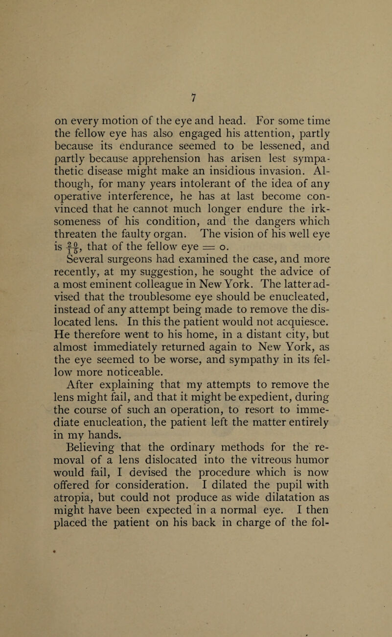on every motion of the eye and head. For some time the fellow eye has also engaged his attention, partly because its endurance seemed to be lessened, and partly because apprehension has arisen lest sympa¬ thetic disease might make an insidious invasion. Al¬ though, for many years intolerant of the idea of any operative interference, he has at last become con¬ vinced that he cannot much longer endure the irk¬ someness of his condition, and the dangers which threaten the faulty organ. The vision of his well eye is -f-jl, that of the fellow eye = o. Several surgeons had examined the case, and more recently, at my suggestion, he sought the advice of a most eminent colleague in New York. The latter ad¬ vised that the troublesome eye should be enucleated, instead of any attempt being made to remove the dis¬ located lens. In this the patient would not acquiesce. He therefore went to his home, in a distant city, but almost immediately returned again to New York, as the eye seemed to be worse, and sympathy in its fel¬ low more noticeable. After explaining that my attempts to remove the lens might fail, and that it might be expedient, during the course of such an operation, to resort to imme¬ diate enucleation, the patient left the matter entirely in my hands. Believing that the ordinary methods for the re¬ moval of a lens dislocated into the vitreous humor would fail, I devised the procedure which is now offered for consideration. I dilated the pupil with atropia, but could not produce as wide dilatation as might have been expected in a normal eye. I then placed the patient on his back in charge of the fol-