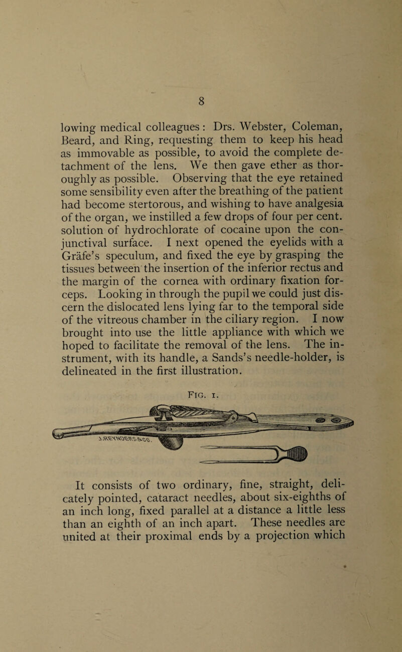 lowing medical colleagues: Drs. Webster, Coleman, Beard, and Ring, requesting them to keep his head as immovable as possible, to avoid the complete de¬ tachment of the lens. We then gave ether as thor¬ oughly as possible. Observing that the eye retained some sensibility even after the breathing of the patient had become stertorous, and wishing to have analgesia of the organ, we instilled a few drops of four per cent, solution of hydrochlorate of cocaine upon the con¬ junctival surface. I next opened the eyelids with a Grafe’s speculum, and fixed the eye by grasping the tissues between the insertion of the inferior rectus and the margin of the cornea with ordinary fixation for¬ ceps. Looking in through the pupil we could just dis¬ cern the dislocated lens lying far to the temporal side of the vitreous chamber in the ciliary region. I now brought into use the little appliance with which we hoped to facilitate the removal of the lens. The in¬ strument, with its handle, a Sands’s needle-holder, is delineated in the first illustration. Fig. i. It consists of two ordinary, fine, straight, deli¬ cately pointed, cataract needles, about six-eighths of an inch long, fixed parallel at a distance a little less than an eighth of an inch apart. These needles are united at their proximal ends by a projection which