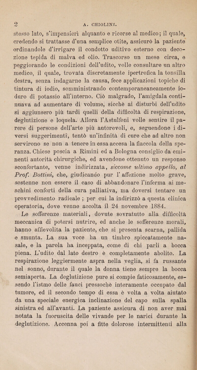 5> stesso lato, s’impensierì alquanto e ricorse al medico; il quale, credendo si trattasse d’una semplice otite, assicurò la paziente ordinandole d’irrigare il condotto uditivo esterno con deco¬ zione tepida di malva ed olio. Trascorso un mese circa, e peggiorando le condizioni dell’udito, volle consultare un altro medico, il quale, trovata discretamente ipertrofica la tonsilla destra, senza indagarne la causa, fece applicazioni topiche di tintura di iodio, somministrando contemporaneaneamente io¬ duro di potassio all’interno. Ciò malgrado, l’amigdala conti¬ nuava ad aumentare di volume, sicché ai disturbi dell’udito si aggiunsero più tardi quelli della difficoltà di respirazione, deglutizione e loquela. Allora l’Astulfoni volle sentire il pa¬ rere di persone dell’arte più autorevoli, e, seguendone i di¬ versi suggerimenti, tentò un’infinità di cure che ad altro non servirono se non a tenere in essa accesa la fiaccola della spe¬ ranza. Chiese poscia a Rimini ed a Bologna consiglio da emi¬ nenti autorità chirurgiche, ed avendone ottenuto un responso sconfortante, venne indirizzata, siccome ultimo appello, al Prof. Bottini, che, giudicando pur 1’ affezione molto grave, sostenne non essere il caso di abbandonare l’inferma ai me¬ schini conforti della cura palliativa, ma doversi tentare un provvedimento radicale ; per cui la indirizzò a questa clinica operatoria, dove venne accolta il 24 novembre 1884. Le sofferenze materiali, dovute sovratutto alla difficoltà meccanica di potersi nutrire, ed anche le sofferenze morali, hanno affievolita la paziente, che si presenta scarna, pallida e smunta. La sua voce ha un timbro spiccatamente na¬ sale, e la parola ha inceppata, come di chi parli a bocca piena. L’udito dal lato destro è completamente abolito. La respirazione leggiermente aspra nella veglia, si fa russante nel sonno, durante il quale la donna tiene sempre la bocca semiaperta. La deglutizione pure si compie faticosamente, es¬ sendo l'istmo delle fauci pressoché interamente occupato dal tumore, ed il secondo tempo di essa è volta a volta aiutato da una speciale energica inclinazione del capo sulla spalla sinistra ed all’avanti. La paziente assicura di non aver mai notata la fuoruscita delle vivande per le narici durante la deglutizione. Accenna poi a fìtte dolorose intermittenti alla