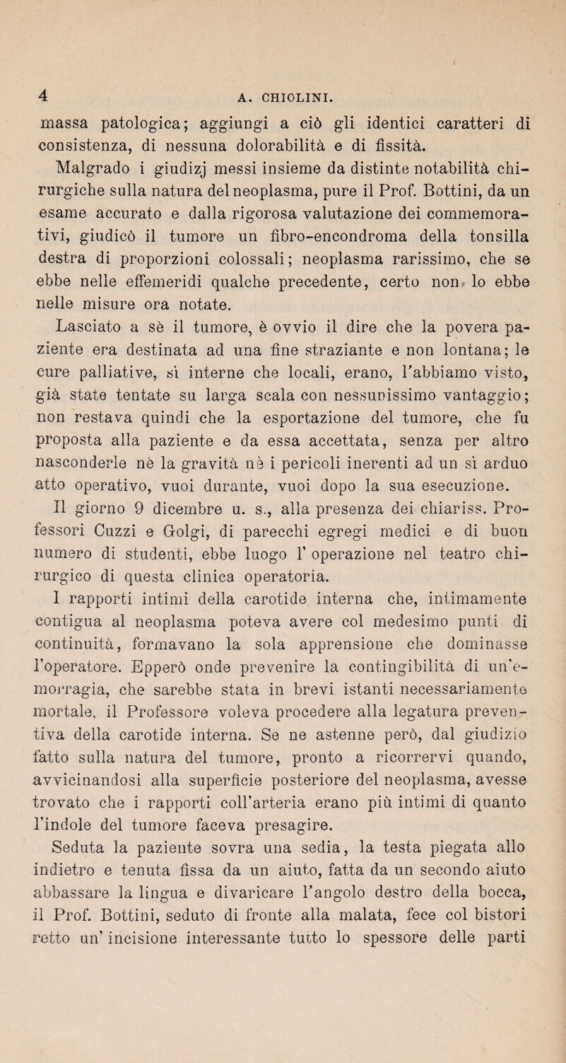 massa patologica; aggiungi a ciò gli identici caratteri di consistenza, di nessuna dolorabilità e di fissità. Malgrado i giudizj messi insieme da distinte notabilità chi¬ rurgiche sulla natura del neoplasma, pure il Prof. Bottini, da un esame accurato e dalla rigorosa valutazione dei commemora¬ tivi, giudicò il tumore un fibro-encondroma della tonsilla destra di proporzioni colossali; neoplasma rarissimo, che se ebbe nelle effemeridi qualche precedente, certo non? lo ebbe nelle misure ora notate. Lasciato a sè il tumore, è ovvio il dire che la povera pa¬ ziente era destinata ad una fine straziante e non lontana; le cure palliative, sì interne che locali, erano, Pabbiamo visto, già state tentate su larga scala con nessunissimo vantaggio; non restava quindi che la esportazione del tumore, che fu proposta alla paziente e da essa accettata, senza per altro nasconderle nè la gravità nè i pericoli inerenti ad un sì arduo atto operativo, vuoi durante, vuoi dopo la sua esecuzione. Il giorno 9 dicembre u. s., alla presenza dei chiariss. Pro¬ fessori Guzzi e G-olgi, di parecchi egregi medici e di buon numero di studenti, ebbe luogo V operazione nel teatro chi¬ rurgico di questa clinica operatoria. I rapporti intimi della carotide interna che, intimamente contigua al neoplasma poteva avere col medesimo punti di continuità, formavano la sola apprensione che dominasse Imperatore. Epperò onde prevenire la contingibilità di un’e¬ morragia, che sarebbe stata in brevi istanti necessariamente mortale, il Professore voleva procedere alla legatura preven¬ tiva della carotide interna. Se ne astenne però, dal giudizio fatto sulla natura del tumore, pronto a ricorrervi quando, avvicinandosi alla superfìcie posteriore del neoplasma, avesse trovato che i rapporti coll’arteria erano più intimi di quanto l'indole del tumore faceva presagire. Seduta la paziente sovra una sedia, la testa piegata allo indietro e tenuta fìssa da un aiuto, fatta da un secondo aiuto abbassare la lingua e divaricare l’angolo destro della bocca, il Prof. Bottini, seduto di fronte alla malata, fece col bistori retto un’ incisione interessante tutto lo spessore delle parti