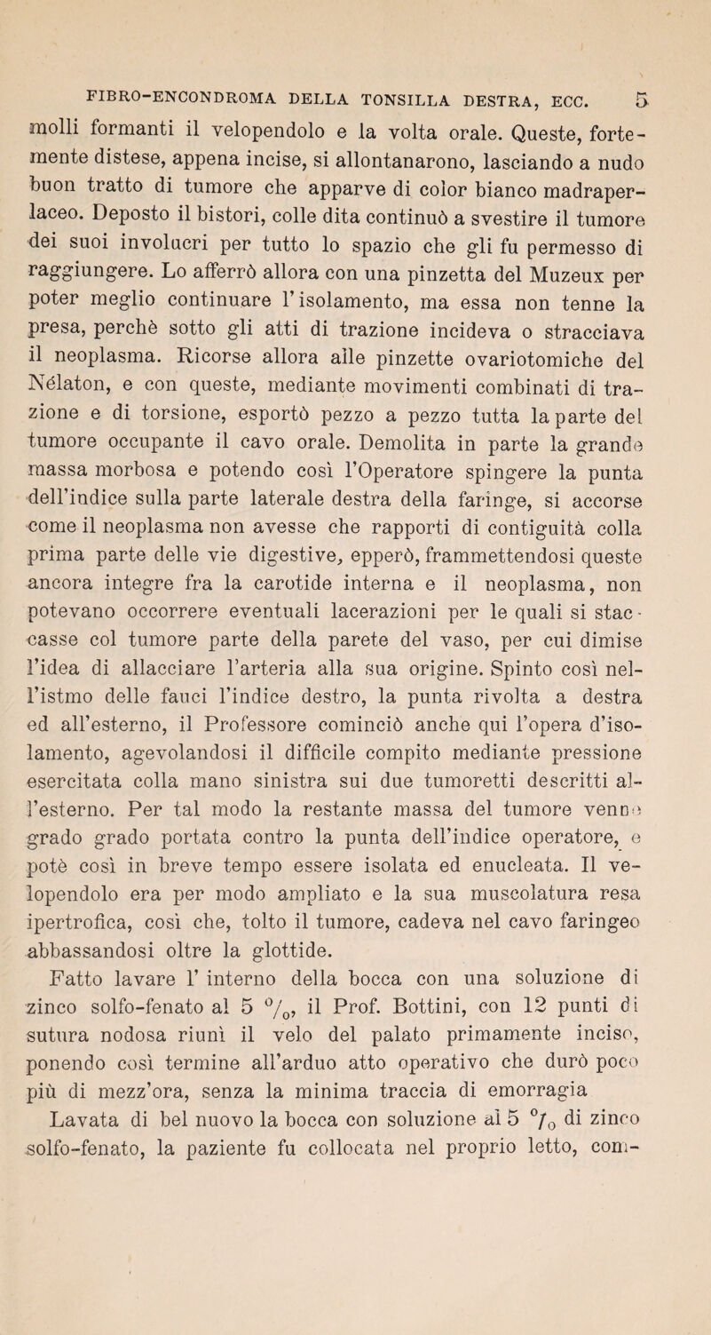 molli formanti il velopendolo e la volta orale. Queste, forte¬ mente distese, appena incise, si allontanarono, lasciando a nudo buon tratto di tumore che apparve di color bianco madraper- laceo. Deposto il bistori, colle dita continuò a svestire il tumore dei suoi involucri per tutto lo spazio che gli fu permesso di raggiungere. Lo afferrò allora con una pinzetta del Muzeux per poter meglio continuare l’isolamento, ma essa non tenne la presa, perchè sotto gli atti di trazione incideva o stracciava il neoplasma. Ricorse allora alle pinzette ovariotomiche del Nélaton, e con queste, mediante movimenti combinati di tra¬ zione e di torsione, esportò pezzo a pezzo tutta la parte del tumore occupante il cavo orale. Demolita in parte la grande massa morbosa e potendo così l’Operatore spingere la punta dell’indice sulla parte laterale destra della faringe, si accorse come il neoplasma non avesse che rapporti di contiguità colla prima parte delle vie digestive, epperò, frammettendosi queste ancora integre fra la carotide interna e il neoplasma, non potevano occorrere eventuali lacerazioni per le quali si stac - casse col tumore parte della parete del vaso, per cui dimise l’idea di allacciare l’arteria alla sua origine. Spinto così nel¬ l’istmo delle fauci l’indice destro, la punta rivolta a destra ed all’esterno, il Professore cominciò anche qui l’opera d’iso¬ lamento, agevolandosi il difficile compito mediante pressione esercitata colla mano sinistra sui due tumoretti descritti al¬ l’esterno. Per tal modo la restante massa del tumore venne grado grado portata contro la punta dell’indice operatore, e potè così in breve tempo essere isolata ed enucleata. Il ve¬ lopendolo era per modo ampliato e la sua muscolatura resa ipertrofica, così che, tolto il tumore, cadeva nel cavo faringeo abbassandosi oltre la glottide. Fatto lavare 1’ interno della bocca con una soluzione di zinco solfo-fenato al 5 %, il Prof. Bottini, con 12 punti di sutura nodosa riunì il velo del palato primamente inciso, ponendo così termine all’arduo atto operativo che durò poco più di mezz’ora, senza la minima traccia di emorragia Lavata di bel nuovo la bocca con soluzione al 5 °/0 di zinco solfo-fenato, la paziente fu collocata nel proprio letto, coni-