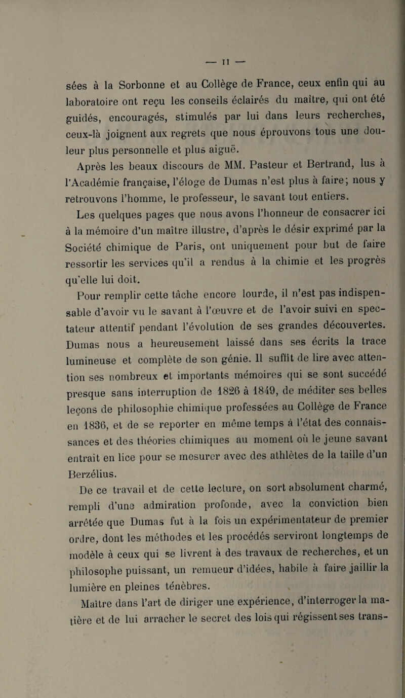 sées à la Sorbonne et au Collège de France, ceux enfin qui au laboratoire ont reçu les conseils éclairés du maître, qui ont été guidés, encouragés, stimulés par lui dans leurs recherches, ceux-là joignent aux regrets que nous éprouvons tous une dou¬ leur plus personnelle et plus aiguë. Après les beaux discours de MM. Pasteur et Bertrand, lus à l’Académie française, l’éloge de Dumas n’est plus à faire; nous y retrouvons l’homme, le professeur, le savant tout entiers. Les quelques pages que nous avons l’honneur de consacrer ici à la mémoire d’un maître illustre, d’après le désir exprimé par la Société chimique de Paris, ont uniquement pour but de faire ressortir les services qu’il a rendus à la chimie et les progiès qu’elle lui doit. Pour remplir cette tâche encore lourde, il n’est pas indispen¬ sable d’avoir vu le savant à l’œuvre et de l’avoir suivi en spec¬ tateur attentif pendant l’évolution de ses grandes découvertes. Dumas nous a heureusement laissé dans ses écrits la trace lumineuse et complète de son génie. 11 suffit de lire avec atten¬ tion ses nombreux et importants mémoires qui se sont succédé presque sans interruption de 1826 à 1849, de méditer ses belles leçons de philosophie chimique professées au Collège de France en 1836, et de se reporter en même temps à l’état des connais¬ sances et des théories chimiques au moment où le jeune savant entrait en lice pour se mesurer avec des athlètes de la taille d’un Berzélius. De ce travail et de cette lecture, on sort absolument charmé, rempli d’une admiration profonde, avec la conviction bien arrêtée que Dumas fut à la fois un expérimentateur de premier ordre, dont les méthodes et les procédés serviront longtemps de modèle à ceux qui se livrent à des travaux de recherches, et un philosophe puissant, un remueur d’idées, habile à faire jaillir la lumière en pleines ténèbres. Maître dans l’art de diriger une expérience, d’interroger la ma¬ tière et de lui arracher le secret des lois qui régissent ses trans-