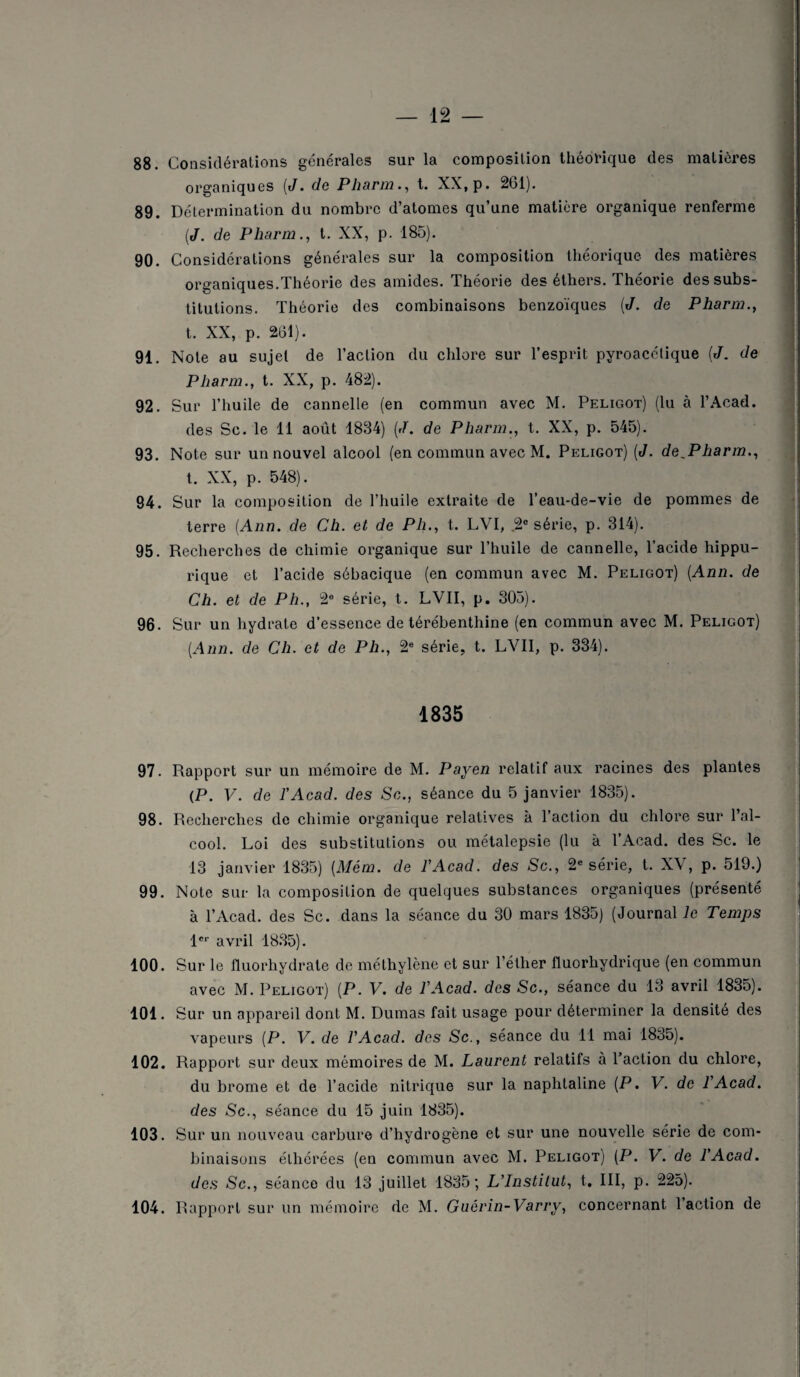 88. Considérations générales sur la composition théorique des matières organiques {J. de Pharm., t. XX, p. 261). 89. Détermination du nombre d’atomes qu’une matière organique renferme (J. de Pharm., t. XX, p. 185). 90. Considérations générales sur la composition théorique des matières organiques.Théorie des amides. Théorie des éthers. Théorie des subs¬ titutions. Théorie des combinaisons benzoïques [J. de Pharm., t. XX, p. 261). 91. Note au sujet de l’action du chlore sur l’esprit pyroacétique [J. de Pharm., t. XX, p. 482). 92. Sur l’huile de cannelle (en commun avec M. Peligot) (lu à l’Acad. des Sc. le 11 août 1884) (J. de Pharm., t. XX, p. 545). 93. Note sur un nouvel alcool (en commun avec M. Peligot) (J. de^Pharm., t. XX, p. 548). 94. Sur la composition de l’huile extraite de l’eau-de-vie de pommes de terre {Ann. de Ch. et de Ph., t. LVI, ,2e série, p. 314). 95. Recherches de chimie organique sur l’huile de cannelle, l’acide hippu¬ rique et l’acide sébacique (en commun avec M. Peligot) {Ann. de Ch. et de Ph., 2e série, t. LVII, p. 305). 96. Sur un hydrate d’essence de térébenthine (en commun avec M. Peligot) {Ann. de Ch. et de Ph., 2e série, t. LVII, p. 334). 1835 97. Rapport sur un mémoire de M. Payen relatif aux racines des plantes (P. V. de l’Acad. des Se., séance du 5 janvier 1835). 98. Recherches de chimie organique relatives à l’action du chlore sur l’al¬ cool. Loi des substitutions ou métalepsie (lu à l’Acad. des Sc. le 13 janvier 1835) [Mém. de l'Acad. des Sc., 2e série, t. XV, p. 519.) 99. Note sur la composition de quelques substances organiques (présenté à l’Acad. des Sc. dans la séance du 30 mars 1835) (Journal le Temps 1er avril 1835). 100. Sur le iluorhydrate de méthylène et sur l’éther fluorhydrique (en commun avec M. Peligot) (P. V. de l'Acad. des Sc., séance du 13 avril 1835). 101. Sur un appareil dont M. Dumas fait usage pour déterminer la densité des vapeurs (P. V. de l'Acad. des Sc., séance du 11 mai 1835). 102. Rapport sur deux mémoires de M. Laurent relatifs à l’action du chlore, du brome et de l’acide nitrique sur la naphtaline (P. V. de l'Acad. des Sc., séance du 15 juin 1835). 103. Sur un nouveau carbure d’hydrogène et sur une nouvelle série de com¬ binaisons élhérées (en commun avec M. Peligot) (P. V. de l'Acad. des Sc., séance du 13 juillet 1835; L'Institut, t. III, p. 225). 104. Rapport sur un mémoire de M. Guérin-Varry, concernant l’action de