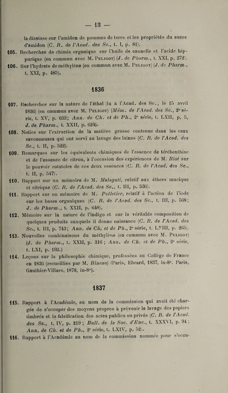 la (lia stase sur l’amidon de pommes de terre elles propriétés du sucre d’amidon (G. R. de l'Acad. des Sc., t. I, p. 81). 105. Recherches de chimie organique sur l’huile de cannelle et l’acide hip¬ purique (en commun avec M. Peligot) (J. de Pharm., t. XXI, p. 372). 106. Sur l’hydrate de méthylène (en commun avec M. Peligot) [J. de Pharm., t. XXI, p. 485). 1836 107. Recherches sur la nature de l’éthal (lu à lAcad. des Sc., le 15 avril 1836) (en commun avec M. Peligot) [Mém. de l'Acad. des Sc., 2° sé¬ rie, t. XV, p. 633; Ann. de Ch. et de Ph., 2e série, t. LXII, p. 5, J. de Pharm., t. XXII, p. 624). 108. Notice sur l’extraction de la matière grasse contenue dans les eaux savonneuses qui ont servi au lavage des laines [C. R. de l'Acad. des Sc., t. II, p. 522). 109. Remarques sur les équivalents chimiques de l’essence de térébenthine et de l’essence de citron, à l’occasion des expériences de M. Riot sur le pouvoir rotatoire de ces deux essences (C. R. de l'Acad. des Sc., t. II, p, 547). 110. Rapport sur un mémoire de M. Malaguti, relatif aux éthers mucique et citrique [C. R. de l'Acad. des Sc., t. III, p. 536). 111. Rapport sur un mémoire de M. Pelletier, relatif à l’action de l’iode sur les bases organiques (C. R. de l’Acad. des Sc., t. III, p. 568; J. de Pharm., t. XXII, p. 648). 112. Mémoire sur la nature de l’indigo et sur la véritable composition de quelques produits auxquels il donne naissance (C. R. de l'Acad. des Sc., I. III, p. 743; Ann. de Ch. et de Ph., 20 série, t. LXIII, p. 265). 113. Nouvelles combinaisons du méthylène (en commun avec M. Peligot) (J. de Pharm., t. XXII, p. 316; Ann. de Ch. et de Ph., 2e série, t. LXI, p. 193.) 114. Leçons sur la philosophie chimique, professées au Collège de France en 1836 (recueillies par M. Rineau) (Paris, Ebrard, 1837, in-8°. Paris, Gauthier-Villars, 1878, in-8°). 1837 115. Rapport à l’Académie, au nom de la commission qui avait été char¬ gée de s’occuper des moyens propres à prévenir le lavage des papiers timbrés et la falsification des actes publics ou privés [C. R. de l’Acad. des Sc., t. IV, p. 219; Bull, de la Soc. d’Enc., t. XXXVI, p. 94; Ann. de Ch. et de Ph., 2e série, t. LXIV, p. 52). 116. Rapport à l’Académie au nom de la commission nommée pour s’occu-