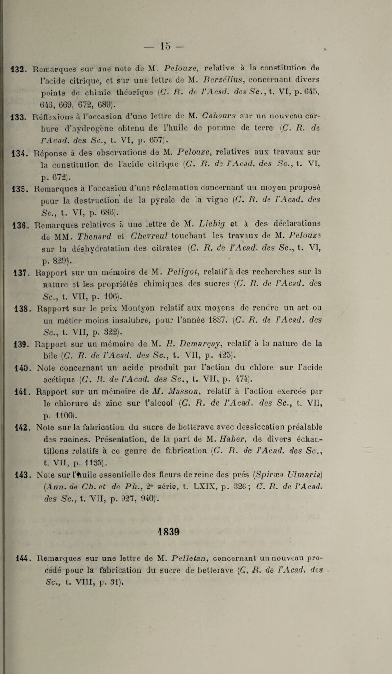 132. Remarques sur une note de M. P douze, relative à la constitution de l’acide citrique, et sur une lettre de M. Dcrzélius, concernant divers points de chimie théorique (G. R. de l'Acad. dcsSc., t. VI, p.645, 646, 669, 672, 689). 133. Réflexions à l’occasion d’une lettre de M. Cahours sur un nouveau car¬ bure d’hydrogène obtenu de l’huile de pomme de terre (C. R. de l’Acad. des Sc., t. VI, p. 657). 134. Réponse à des observations de M. Pelouzc, relatives aux travaux sur la constitution de l’acide citrique (C. R. de l'Acad. des Sc., t. VI, p. 672). 135. Remarques à l’occasion d’une réclamation concernant un moyen proposé pour la destruction de la pyrale de la vigne (C. R. de l'Acad. des Sc., t. VI, p. 686). 136. Remarques relatives à une lettre de M. Licbig et à des déclarations de MM. Thénard et Chcvreul touchant les travaux de M. Pelouzc, sur la déshydratation des citrates (C. R. de l’Acad. des Sc., t. VI, p. 859). 137. Rapport sur un mémoire de M. Pcligot, relatif à des recherches sur la nature et les propriétés chimiques des sucres (C. R. de l’Acad. des Sc., t. VII, p. 106). 138. Rapport sur le prix Montyon relatif aux moyens de rendre un art ou un métier moins insalubre, pour l’année 1837. (C. R. de l’Acad. des Sc., t. VII, p. 322). 139. Rapport sur un mémoire de M. H. Dcmarçay, relatif à la nature de la bile (C. R. de l’Acad. des Sc., t. VII, p. 425). 140. Note concernant un acide produit par l’action du chlore sur l’acide acétique (C. R. de l’Acad. des Sc., t. VII, p. 474). 141. Rapport sur un mémoire de M. Masson, relatif à l’action exercée par le chlorure de zinc sur l’alcool (C. R. de l’Acad. des Sc., t. VII, p. 1100). 142. Note sur la fabrication du sucre de betterave avec dessiccation préalable des racines. Présentation, de la part de M. Haber, de divers échan¬ tillons relatifs à ce genre de fabrication (C. R. de l’Acad. des Sc., t. VII, p. 1135). 143. Note sur l’fcuile essentielle des fleurs de reine des prés (Spiræa Ulmaria) (Ann. de Ch. et de Ph., 2e série, t. LXIX, p. 326; C. R. de l’Acad. des Sc., t. VII, p. 927, 940). 1839 144. Remarques sur une lettre de M. Pclletan, concernant un nouveau pro¬ cédé pour la fabrication du sucre de betterave (C. R. de l’Acad. des Sc., t. VIII, p. 31).