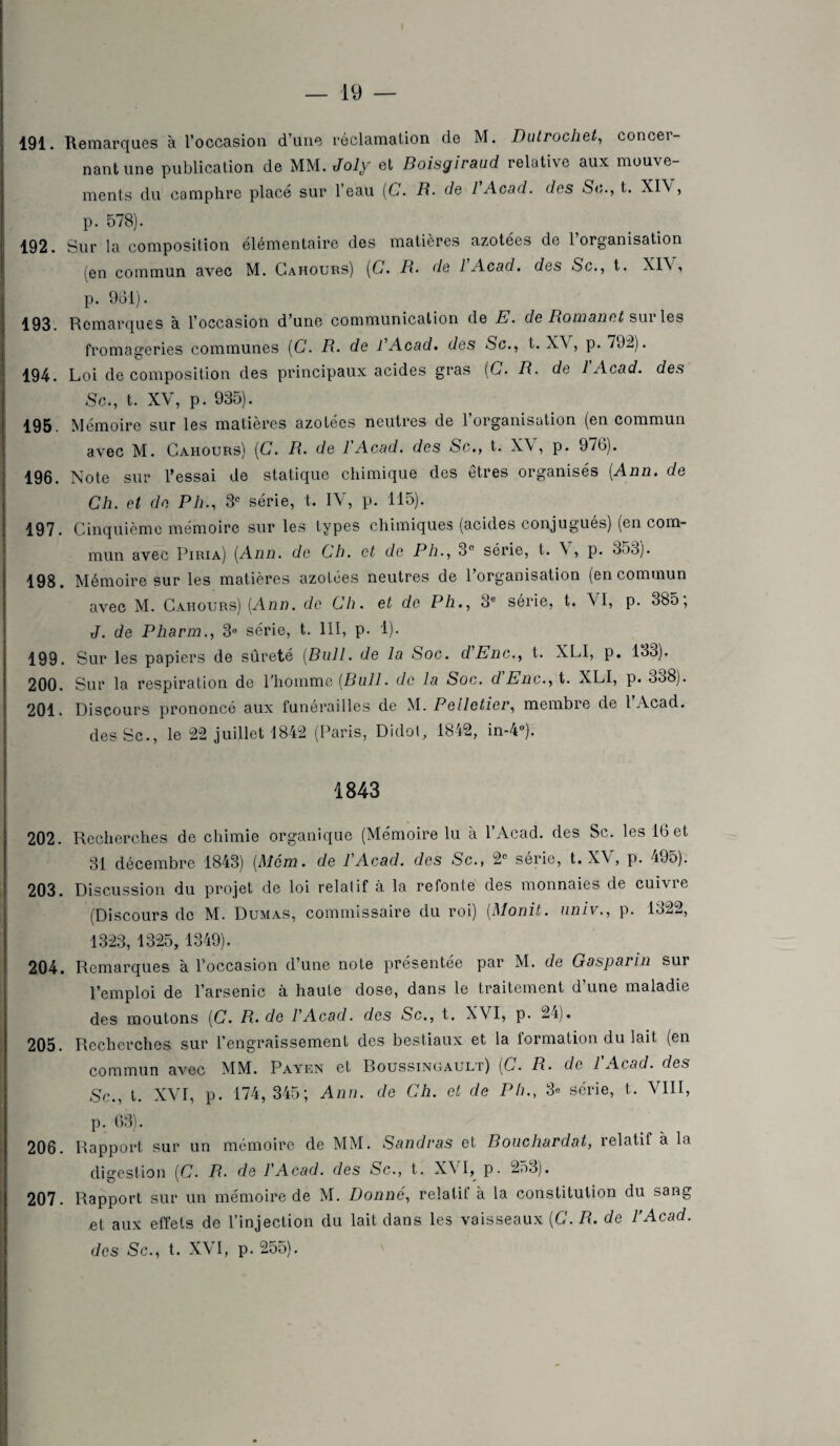 191. Remarques à l’occasion d’une réclamation de M. Dutrochet, concer¬ nant une publication de MM. Joly et Boisgiraud relative aux mouve¬ ments du camphre placé sur l’eau (C. R. de l'Acad. des Se,., t. XIV, p. 578). 192. Sur la composition élémentaire des matières azotées de 1 organisation (en commun avec M. Cahours) [G. R. de 1 Acad, des Sc., t. XIV, p. 961). 193. Remarques à l’occasion d’une communication de E. de Romand sui les fromageries communes (G. R. de R Acad, des Sc., t. XV, p. 792). 194. Loi décomposition des principaux acides gras (G. R. de 1 Acad, des Sc., t. XV, p. 935). 195. Mémoire sur les matières azotées neutres de l’organisation (en commun avec M. Cahours) (G. R. de l'Acad. des Sc., t. XV, p. 976). 196. Note sur l’essai de statique chimique des êtres organisés (Ann. de Ch. et de Ph., 3e série, t. IV, p. 115). 197. Cinquième mémoire sur les types chimiques (acides conjugués) (en com¬ mun avec Piria) (Ann. de Ch. et de Ph., 3n série, t. \ , p. 3o3). 198. Mémoire sur les matières azotées neutres de l’organisation (en commun avec M. Cahours) (Ann. de Ch. et do Ph., o° sérié, t. VI, p. 385, J. de Pharm., 3® série, t. III, p. 1). 199. Sur les papiers de sûreté (Bull, de la Soc. dEnc., t. XLI, p. 133). 200. Sur la respiration de l’homme (Bull, de la Soc. d'Enc., t. XLI, p. 338). 201. Discours prononcé aux funérailles de M. Pelletier, membre de l’Acad. desSc., le 22 juillet 1842 (Paris, Didoi, 1842, in-4°). 1843 202. Recherches de chimie organique (Mémoire lu à l’Acad. des Sc. les 16 et 31 décembre 1843) (Mena, de l'Acad. des Sc., 2e série, t. XV, p. 495). 203. Discussion du projet de loi relatif à la refonte des monnaies de cuivre (Discours de M. Dumas, commissaire du roi) (Monit. univ., p. 1922, 1323, 1325, 1349). 204. Remarques à l’occasion d’une note présentée par M. de Gasparin sur l’emploi de l’arsenic à haute dose, dans le traitement d’une maladie des moutons (G. R. de l'Acad. des Sc., t. XVI, p. 24). 205. Recherches sur l’engraissement des bestiaux et la formation du lait (en commun avec MM. Payf.n et Roussingault) (C. R. de 1 Acad, des Sc., t. XVI, p. 174, 345; Ann. de Ch. et de Ph., 3e série, t. VIII, p. 63). 206. Rapport sur un mémoire de MM. Sandras et Rouchardat, relatif à la digestion (C. R. de l'Acad. des Sc., t. XVI, p. 25o). 207. Rapport sur un mémoire de M. Donné, relalit à la constitution du sang et aux effets de l’injection du lait dans les vaisseaux (C. R. de l'Acad.