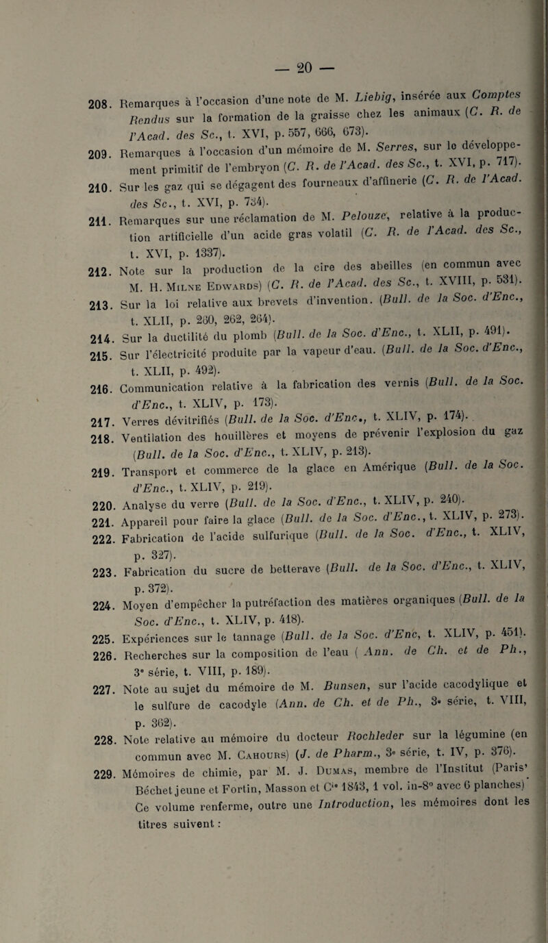 208. Remarques à l’occasion d’une note de M. Liebig, insérée aux Comptes Rendus sur la formation de la graisse chez les animaux (C. R. de F Acad. des Sc., t. XVI, p. 557, 666, 673). 209 Remarques à l’occasion d’un mémoire de M. Serres, sur le développe- ment primitif de l’embryon (C. R. de l’Acad. des Sc., t. XVI, p. 717). 210. Sur les gaz qui se dégagent des fourneaux d’afünerie (C. R. de 1 Acad. des Sc., t. XVI, p. 734). 211. Remarques sur une réclamation de M. Pelouzc, relative à la produc¬ tion artificielle d’un acide gras volatil (C. R. de l’Acad. des Sc., t. XVI, p. 1337). 212. Note sur la production de la cire des abeilles (en commun avec M. H. Milne Edwards) (C. R. de l'Acad. des Sc., t. XVIII, p. 531). 213. Sur la loi relative aux brevets d’invention. (Bull, de la Soc. d’Enc., t. XLII, p. 260, 262, 264). 214. Sur la ductilité du plomb (Bull, de la Soc. d’Enc., t. XLII, p. 491). 215. Sur l’électricité produite par la vapeur d’eau. (Bull, de la Soc. d’Enc., t. XLII, p. 492). 216. Communication relative à la fabrication des vernis (Bull, de la Soc. d’Enc., t. XLIV, p. 173). 217. Verres dévitrifiés (Bull, de la Soc. d’Enc,, t. XLIV, p. 174). 218. Ventilation des houillères et moyens de prévenir l’explosion du gaz (Bull, de la Soc. d’Enc., t. XLIV, p. 213). 219. Transport et commerce de la glace en Amérique (Bull, de la Soc. d’Enc., t. XLIV, p. 219). 220. Analyse du verre (Bull, de la Soc. dEnc., t. XLIV, p. 240). 221. Appareil pour faire la glace (Bull, de la Soc. d Enc., t. XLIV, p. 273). 222. Fabrication de l’acide sulfurique (Bull, de la Soc. dEnc., t. XLIV, p. 327). 223. Fabrication du sucre de betterave (Bull, de la Soc. dEnc., t. XLI\ , p. 372). 224. Moyen d’empêcher la putréfaction des matières organiques (Bull, de la Soc. d’Enc., t. XLIV, p. 418). 225. Expériences sur le tannage (Bull, de la Soc. d’Enc, t. XLIV, p. 451). 226. Recherches sur la composition de l’eau ( Ann. de Ch. et de Ph., 3e série, t. VIII, p. 189). 227. Note au sujet du mémoire de M. Bunsen, sur l’acide cacodylique et le sulfure de cacodyle (Ann. de Ch. et de Ph., 3» série, t. \ III, p. 362). 228. Note relative au mémoire du docteur Rochleder sur la légumine (en commun avec M. Cahours) (J. de Pharm., 3e série, t. IV, p. 376). 229. Mémoires de chimie, par M. J. Dumas, membre de 1 Institut (Paris’. Déchet jeune et Fortin, Masson et Cie 1843, 1 vol. in-8° avec 6 planches) Ce volume renferme, outre une Introduction, les mémoires dont les titres suivent :