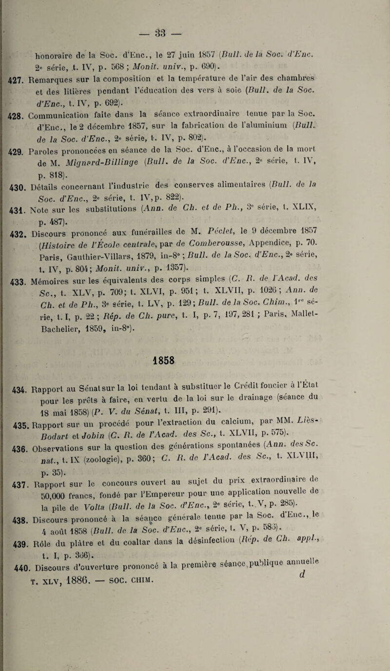 honoraire de la Soc. d’Enc., le 27 juin 1857 [Bull, delà Soc. d'Enc. 2« série, ,t. IV, p. 568; Monit. univ., p. 690). 427. Remarques sur la composition et la température de l’air des chambres et des litières pendant l’éducation des vers à soie (Bull, de la Soc. dEnc., t. IV, p. 692). 428. Communication faite dans la séance extraordinaire tenue par la Soc. d’Enc., le 2 décembre 1857, sur la fabrication de l’aluminium (Bull, de la Soc. dEnc., 2e série, t. IV, p. 802). 429. Paroles prononcées en séance de la Soc. d’Enc., à l’occasion de la mort de M. Mignard-Billinge (Bull, de la Soc. dEnc., 2« série, t. IV, p. 818). 430. Détails concernant l’industrie des conserves alimentaires (Bull, de la Soc. dEnc., 2° série, t. IV,p. 822). 431. Note sur les substitutions (Ann. de Ch. et de Pli., 3e série, t. XLIX, p. 487). 432. Discours prononcé aux funérailles de M. Péclet, le 9 décembre 1857 (Histoire de l’École centrale, par de Comherousse, Appendice, p. 70. Paris, Gauthier-Villars, 1879, in-8° ; Bull, de la Soc. d’Enc., 2» série, t. IV, p. 804; Monit. univ., p. 1357). 433. Mémoires sur les équivalents des corps simples (C. B. de 1 Acad, des Sc., t. XLV, p. 709; t. XLVI, p. 951; t. XLVII, p. 1026; Ann. de Ch. et de Ph., 3° série, t. LV, p. m\Bull. de la Soc. Chim., lre sé¬ rie, 1.1, p. 22 ; Bép. de Ch. pure, t. I, p. 7, 197, 281 ; Paris, Mallet- Bachelier, 1859, in-8°). 1858 434. Rapport au Sénat sur la loi tendant à substituer le Crédit foncier à 1 Élal pour les prêts à faire, en vertu de la loi sur le drainage (séance du 18 mai 1858) (P. V. du Sénat, t. III, p. 291). 435. Rapport sur un procédé pour l’extraction du calcium, par MM. Lies- Bodart et Jobin (C. B. de VAcad. des Sc., t. XLVII, p. 575). 436. Observations sur la question des générations spontanées (Ann. desSc. nat., t.IX (zoologie), p. 360; C. B. de F Acad, des Sc., t. XLVIII, p. 3o) • # 437. Rapport sur le concours ouvert au sujet du prix extraordinaire te 50,000 francs, fondé par l’Empereur pour une application nouvelle de la pile de Volta (Bull, de la Soc. dEnc., 2e série, t. V, p. 285). 438. Discours prononcé à la séance générale tenue par la Soc. d’Enc., le 4 août 1858 (Bull, de la Soc. d’Enc., 2« série, t. V, p. 583). 439. Rôle du plâtre et du coaltar dans la désinfection (Bép. de Ch. appl., t. I, p. 366). . 440. Discours d’ouverture prononcé à la première séance publique annue e T. XLV, 1886. — SOC. CHIM. d