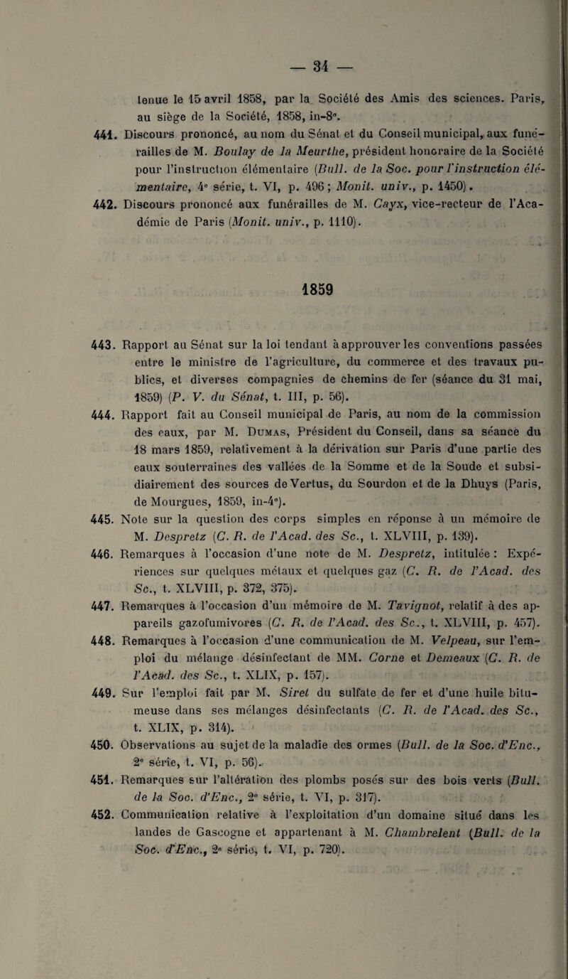 lenue le 15 avril 1858, par la Société des Amis des sciences. Paris, au siège de la Société, 1858, in-8°. 441. Discours prononcé, au nom du Sénat et du Conseil municipal, aux funé¬ railles de M. Boulay de la Meurthe, président honoraire de la Société pour l’instruction élémentaire [Bull, de la Soc. pour l'instruction élé¬ mentaire, 4e série, t. VI, p. 496 ; Monit. univ., p. 1450). 442. Discours prononcé aux funérailles de M. Cayx, vice-recteur de l’Aca¬ démie de Paris [Monit. univ., p. 1110). 1859 443. Rapport au Sénat sur la loi tendant à approuver les conventions passées entre le ministre de l’agriculture, du commerce et des travaux pu¬ blics, et diverses compagnies de chemins de fer (séance du 31 mai, 1859) (P. V. du Sénat, t. III, p. 56). 444. Rapport fait au Conseil municipal de Paris, au nom de la commission des eaux, par M. Dumas, Président du Conseil, dans sa séance du 18 mars 1859, relativement à la dérivation sur Paris d’une partie des eaux souterraines des vallées de la Somme et de la Soude et subsi¬ diairement des sources de Vertus, du Sourdon et de la Dhuys (Paris, de Mourgues, 1859, in-4°). 445. Note sur la question des corps simples en réponse à u.n mémoire de M. Despretz (C. B. de l'Acad. des Sc., t. XLVIII, p. 139). 446. Remarques à l’occasion d’une note de M. Despretz, intitulée : Expé¬ riences sur quelques métaux et quelques gaz [C. B. de F Acad, des Sc., t. XLVIII, p. 372, 375). 447. Remarques à l’occasion d’un mémoire de M. Tavignot, relatif à des ap¬ pareils gazofumivores [C. B. de F Acad, des Sc., t. XLVIII, p. 457). 448. Remarques à l’occasion d’une communication de M. Velpeau, sur l’em¬ ploi du mélange désinfectant de MM. Corne et Demeaux [C. R. de l’Acad. des Sc., t. XLIX, p. 157). 449. Sur l’emploi fait par M. Siret du sulfate de fer et d’une huile bitu- meuse dans ses mélanges désinfectants (C. B. de l’Acad. des Sc., t. XLIX, p. 314). 450. Observations au sujet de la maladie des ormes [Bull, de la Soc. d'Enc., 2e série, t. VI, p. 56)., 451. Remarques sur l’altération des plombs posés sur des bois verts (Bull. de la Soc. d’Enc., 2e série, t. VI, p. 317). 452. Communication relative à l’exploitation d’un domaine situé dans les landes de Gascogne et appartenant à M. Chamhrelent (Bull, de la Soc. d'Enc., 2e série, t. VI, p. 720).