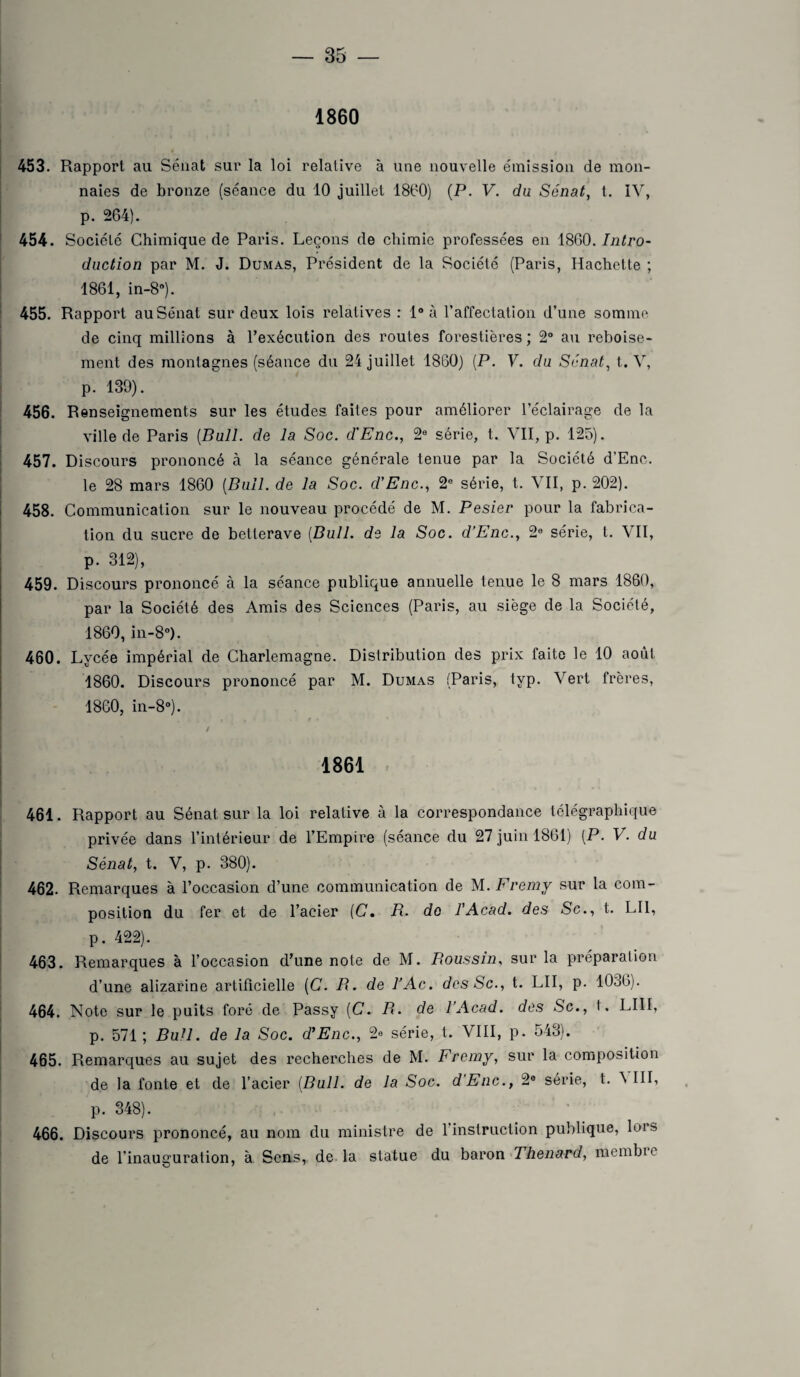1860 453. Rapport au Sénat sur la loi relative à une nouvelle émission de mon¬ naies de bronze (séance du 10 juillet 1860) (P. V. du Sénat, t. IV, | p. 264). 454. Société Chimique de Paris. Leçons de chimie professées en 1800. Intro¬ duction par M. J. Dumas, Président de la Société (Paris, Hachette ; 1861, in-8°). 455. Rapport au Sénat sur deux lois relatives : 1° à l’affectation d’une somme de cinq millions à l’exécution des roules forestières ; 2° au reboise¬ ment des montagnes (séance du 24 juillet 1860) (P. V. du Sénat, t. V, p. 139). 456. Renseignements sur les études faites pour améliorer l’éclairage de la ville de Paris (Bull, de la Soc. d'Enc., 2e série, t. VII, p. 125). 457. Discours prononcé à la séance générale tenue par la Société d’Enc. le 28 mars 1860 (Bull, de la Soc. d'Enc., 2e série, t. VII, p. 202). 458. Communication sur le nouveau procédé de M. Pesier pour la fabrica¬ tion du sucre de betterave (Bull, de la Soc. d’Enc., 2e série, t. VII, p. 312), 459. Discours prononcé à la séance publique annuelle tenue le 8 mars 1860, par la Société des Amis des Sciences (Paris, au siège de la Société, 1860, in-8°). 460. Lycée impérial de Charlemagne. Dislribution des prix faite le 10 août 1860. Discours prononcé par M. Dumas (Paris, typ. Vert frères, 1860, in-8°). / 1861 461. Rapport au Sénat sur la loi relative à la correspondance télégraphique privée dans l’intérieur de l’Empire (séance du 27 juin 1861) (P. V. du Sénat, t. V, p. 380). 462. Remarques à l’occasion d’une communication de M. Fremy sur la com¬ position du fer et de l’acier (C. B. de l'Acad. des Sc., t. LU, p. 422). 463. Remarques à l’occasion d’une note de M. Poussin, sur la préparation d’une alizarine artificielle (C. B. de l’Ac. des Sc., t. LU, p. 1036). 464. Note sur le puits foré de Passy (C. B. de 1 Acad, des Sc., t. LUI, p. 571; Bull, de la Soc. d'Enc., série, t. VIII, p. 543). 465. Remarques au sujet des recherches de M. Fremy, sur la composition de la fonte et de l’acier (Bull, de la Soc. d Eue., 2e série, t. A III, p. 348). 466. Discours prononcé, au nom du ministre de l’instruction publique, lors de l’inauguration, à Sens, de la statue du baron Thénard, membic