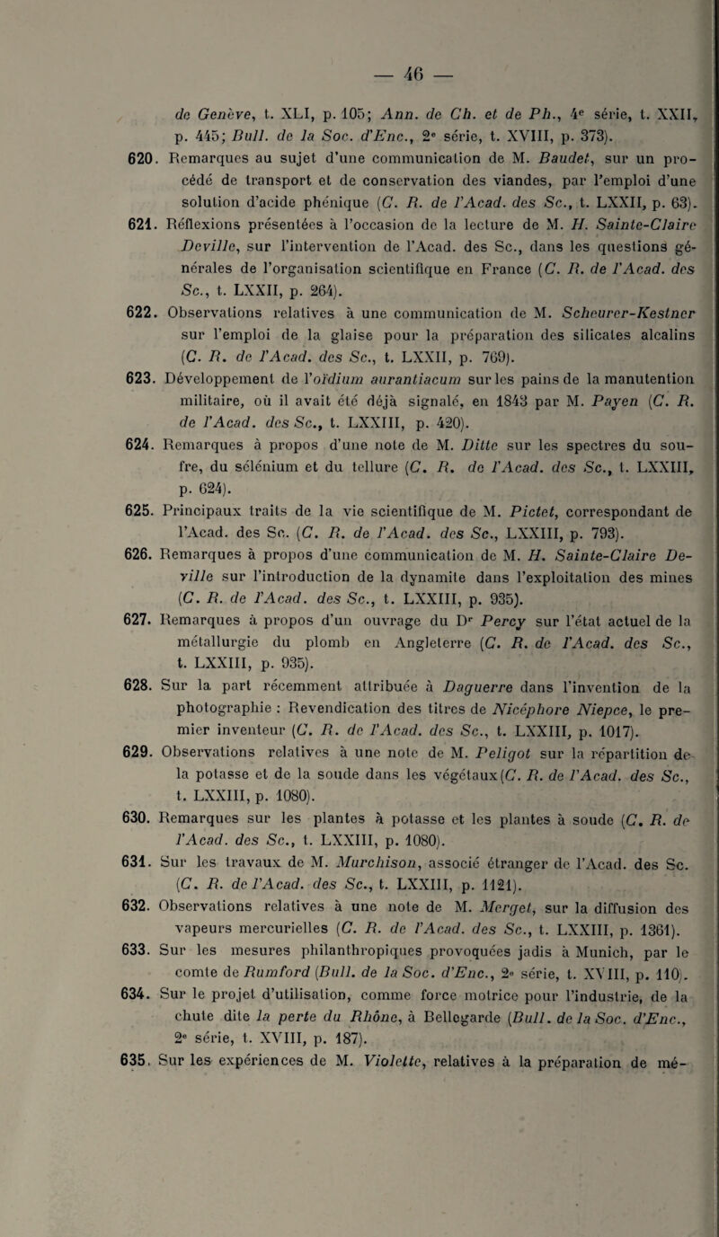 de Genève, t. XLI, p. 105; Ann. de Ch. et de P h., 4e série, t. XXII, p. 445; Bull, de la Soc. d'Enc., 2e série, t. XVIII, p. 373). 620. Remarques au sujet d’une communication de M. Baudet, sur un pro¬ cédé de transport et de conservation des viandes, par l’emploi d’une solution d’acide phénique (C. B. de P Acad, des Sc., t. LXXII, p. 63). 621. Réflexions présentées à l’occasion de la lecture de M. H. Sainte-Claire Deville, sur l’intervention de l’Acad. des Sc., dans les questions gé¬ nérales de l’organisation scientifique en France (C. B. de P Acad, des Sc., t. LXXII, p. 264). 622. Observations relatives à une communication de M. Scheurcr-Kestncr sur l’emploi de la glaise pour la préparation des silicates alcalins (C. B. de P Acad, des Sc., t. LXXII, p. 769). 623. Développement de Y oïdium aurantiacum sur les pains de la manutention militaire, où il avait été déjà signalé, en 1843 par M. Payen (C. R. de P Acad, des Sc., t. LXXIII, p. 420). 624. Remarques à propos d’une note de M. Ditte sur les spectres du sou¬ fre, du sélénium et du tellure (C. B. de P Acad, des Sc., t. LXXIII, p. 624). 625. Principaux traits de la vie scientifique de M. Pictet, correspondant de l’Acad. des Sc. (C. B. de P Acad, des Sc., LXXIII, p. 793). 626. Remarques à propos d’une communication de M. H. Sainte-Claire De¬ ville sur l’introduction de la dynamite dans l’exploitation des mines {C. B. de P Acad, des Sc., t. LXXIII, p. 935). 627. Remarques à propos d’un ouvrage du Dr Percy sur l’état actuel de la métallurgie du plomb en Angleterre (C. R. de P Acad, des Sc., t. LXXIII, p. 935). 628. Sur 1a. part récemment attribuée à Daguerre dans l’invention de la photographie : Revendication des titres de Nicéphore Niepce, le pre¬ mier inventeur (C. B. de P Acad, des Sc., t. LXXIII, p. 1017). 629. Observations relatives à une note de M. Peligot sur la répartition de la potasse et de la soude dans les végétaux [C. B. de P Acad, des Sc., t. LXXIII, p. 1080). 630. Remarques sur les plantes à potasse et les plantes à soude (C. B. de P Acad, des Sc., t. LXXIII, p. 1080). 631. Sur les travaux de M. Murchison, associé étranger de l’Acad. des Sc. (C. B. de P Acad, des Sc., t. LXXIII, p. 1121). 632. Observations relatives à une note de M. Mcrget, sur la diffusion des vapeurs mercurielles (C. B. de P Acad, des Sc., t. LXXIII, p. 1361). 633. Sur les mesures philanthropiques provoquées jadis à Munich, par le comte de Bumford (Bull, de la Soc. d'Enc., 2« série, t. XVIII, p. 110). 634. Sur le projet d’utilisation, comme force motrice pour l’industrie, de la chute dite la perte du Rhône, à Bellegarde (Bull, de la Soc. d'Enc., 2e série, t. XVIII, p. 187). 635. Sur les expériences de M. Violette, relatives à la préparation de mé- WIIÈÊitte4tÉiBiÊiÈ&amsu&a*aÊÊimèàiitiiËÊÊtÊmitÊmHÉÈÊmiÈ**ÊHÊÊÊmÊiÉtÊiÈÊÊÊtKiÊiÊtÈKÊÊÊê