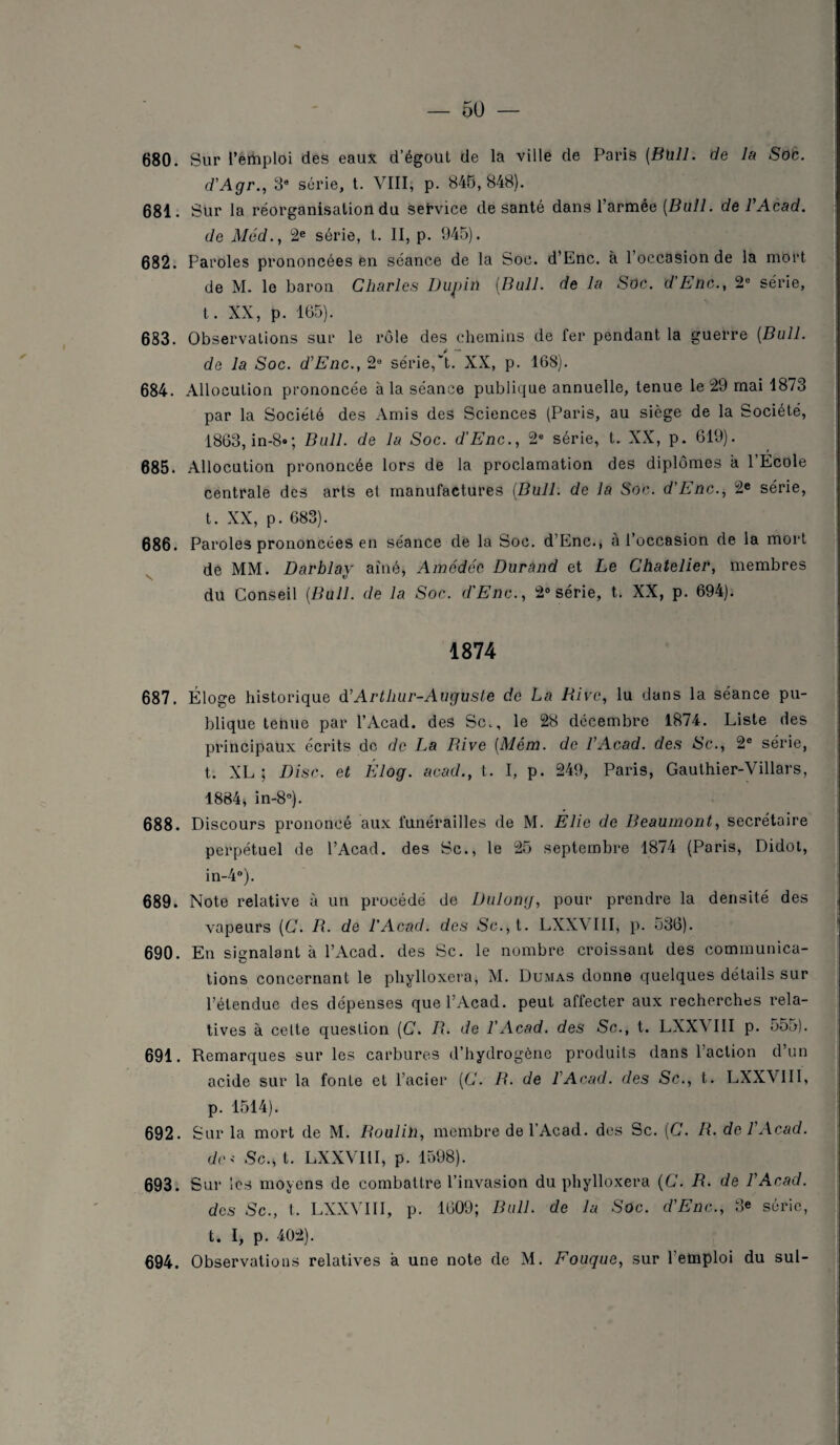 680. Sur l’emploi des eaux d’égout de la ville de Paris {Bull, de la Soc. d'Agr., 3e série, t. VIII, p. 845,848). 681. Sur la réorganisation du service de santé dans l’armée [Bull, de VAcad. de Méd., 2e série, t. II, p. 945). 682. Paroles prononcées en séance de la Soc. d’Enc. à l’occasion de la mort de M. le baron Charles Dupin (Bull, de la Soc. d’Enc., 2e série, t. XX, p. 165). 683. Observations sur le rôle des chemins de fer pendant la guerre {Bull. de la Soc. d’Enc., 2e série,'!. XX, p. 168). 684. Allocution prononcée à la séance publique annuelle, tenue le 29 mai 1873 par la Société des Amis des Sciences (Paris, au siège de la Société, 1863, in-8»; Bull, de la Soc. d’Enc., 2e série, t. XX, p. 619). 685. Allocution prononcée lors de la proclamation des diplômes a l’Ecole centrale des arts et manufactures {Bull, de la Soc. d’Enc., 2e série, t. XX, p. 683). 686. Paroles prononcées en séance de la Soc. d’Enc., à l’occasion de la mort de MM. Darblav aîné» Amcdéc Durand et Le Chatelier, membres du Conseil {Bull, de la Soc. d'Enc., 2° série, t. XX, p. 694). 1874 687. Éloge historique d’Arthur-Auguste de La Rive, lu dans la séance pu¬ blique tenue par l’Acad. des Sc., le 28 décembre 1874. Liste des principaux écrits de de La Rive {Mém. de l’Acad. des Sc., 2e série, t. XL; Disc, et Élog. acad., t. I, p. 249, Paris, Gauthier-Villars, 1884, in-8°). 688. Discours prononcé aux funérailles de M. Elie de Beaumont, secrétaire perpétuel de l’Acad. des Sc., le 25 septembre 1874 (Paris, Didot, in-4°). 689. Note relative à un procédé de Dulong, pour prendre la densité des vapeurs {C. R. de l'Acad. des Sc., t. LXXVIII, p. 536). 690. En signalant à l’Acad. des Sc. le nombre croissant des communica¬ tions concernant le phylloxéra, M. Dumas donne quelques détails sur l’étendue des dépenses que l’Acad. peut affecter aux recherches rela¬ tives à cette question {C. R. de VAcad. des Sc., t. LXXVIII p. 555). 691. Remarques sur les carbures d’hydrogène produits dans l'action d’un acide sur la fonte et l’acier {C. R. de VAcad. des Sc., t. LXXVIII, p. 1514). 692. Sur la mort de M. Roulin, membre de l’Acad. des Sc. {C. R. de VAcad. dc< Sc., t. LXXVIII, p. 1598). 693. Sur les moyens de combattre l’invasion du phylloxéra {C. R. de VAcad. des Sc., I. LXXVIII, p. 1609; Bull, de la Soc. d’Enc., 3e série, t. I, p. 402). 694. Observations relatives a une note de M. Fougue, sur l’emploi du sul-