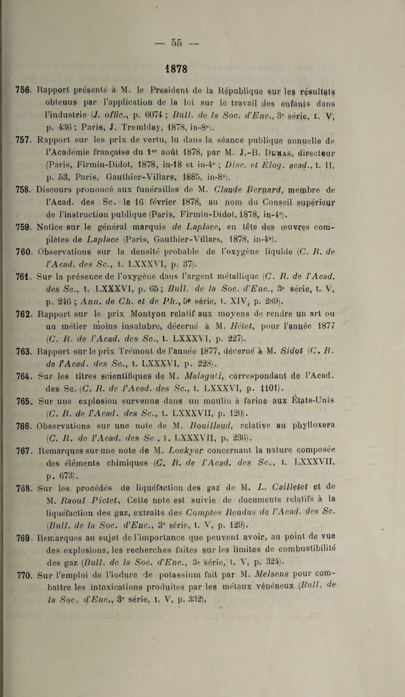 1878 756. Rapport présenté à M. le President de la République sur les résultats obtenus par l’application de la loi sur le travail des enfants dans l’industrie (J. offic., p. 6074- ; Bull, de la Soc. d'Enc., 3e série, t. V, p. 436; Paris, J. Tremblay, 1878, in-8°). 757. Rapport sur les prix de vertu, lu dans la séance publique annuelle de l’Académie française du 1er août 1878, par M. J.-B. Dumas, directeur (Paris, Firmin-Didot, 1878, in-18 et in-4° ; Disc, et Élog. acad., t. II, p. 53, Paris, Gauthier-Villars, 1885, in-80). 758. Discours prononcé aux funérailles de M. Claude Bernard, membre de l’Acad. des Sc. le 16 février 1878, au nom du Conseil supérieur de l’instruction publique (Paris, Firmin-Didot, 1878, in-4°). 759. Notice sur le général marquis de Laplace, en tête des œuvres com¬ plètes de Laplace (Paris, Gauthier-Villars, 1878, in-4°), 760. Observations sur la densité probable de l’oxygène liquide (C. B. de l'Acad. des Sc., t. LXXXVI, p. 37). 761. Sur la présence de l’oxygène dans l’argent métallique (C. B. de l'Acad. des Sc., t. LXXXVI, p. 65; Bull, de la Soc. d'Enc., 3e série, t. V, p. 246 ; Ann. de Ch. et de Ph., 5e série, t. XIV, p. 289). 762. Rapport sur le prix Montyon relatif aux moyens de rendre un art ou un métier moins insalubre, décerné à M. Hélet, pour l’année 1877 (C. B. de VAcad. des Sc., t. LXXXVI, p. 227). 763. Rapport sur le prix Trémont de l’année 1877, décerné à M. Sidot (C. B. do l'Acad. des Sc., t. LXXXVI, p. 228). 764. Sur les litres scientifiques de M. Malaguli, correspondant de l’Acad. des Sc; [C. B. de l'Acad. des Sc., t. LXXXVI, p. 1101). 765. Sur une explosion survenue dans un moulin à farine aux Etats-Unis (C. B. de l'Acad. des Sc., t. LXXXVII, p. 120). 766. Observations sur une note de M. Bouillaud, relative au phylloxéra (C. B. de l'Acad. des Sc , l. LXXXVII, p. 236). 767. Remarques sur une note de M. Lockver concernant la nature composée des éléments chimiques (C. B. de l'Acad. des Sc., t. LXXXVII, p. 673). 768. Sur les procédés de liquéfaction des gaz de M. L. Cailletet et de M. Baoul Pictet, Cette note est suivie de documents relatifs à la liquéfaction des gaz, extraits des Comptes Rendus de l’Acad. des Sc. (Bull, de la Soc. d'Enc., 3e série, t. V, p. 129). 769- Remarques au sujet de l’importance que peuvent avoir, au point de vue des explosions, les recherches faites sur les limites de combustibilité des gaz (Bull, de la Soc. d'Enc., 3<* série, t. V, p. 324). 770. Sur l’emploi de l’iodure de potassium fait par M. Melsens pour com¬ battre les intoxications produites par les métaux vénéneux (Bull, de la Soc, d'Enc., 3e série, t. V, p. 332).