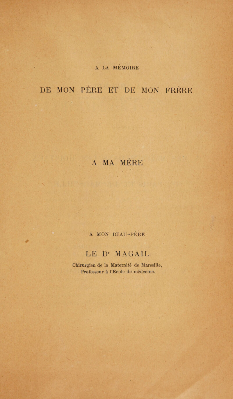 I A LA MEMOIRE DE MON PÈRE ET DE MON FRÈRE t / A MA MÈRE t I A MON BEAU-PERE LE Dr MAGAIL Chirurgien de la Maternité de Marseille, Professeur à l’Ecole de médecine.