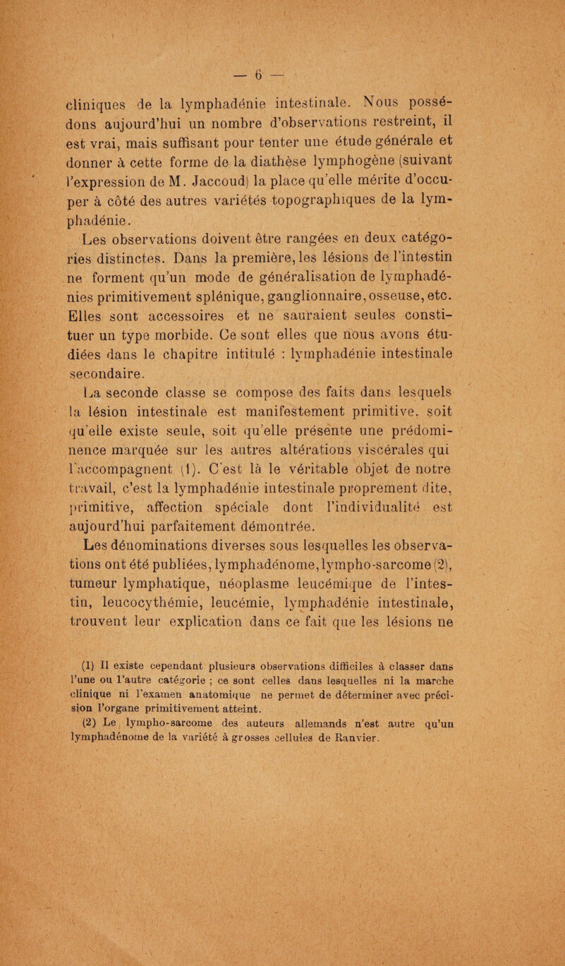 cliniques de la lymphadénie intestinale. Nous possé¬ dons aujourd’hui un nombre d’observations restreint, il est vrai, mais suffisant pour tenter une étude générale et donner à cette forme de la diathèse lymphogène (suivant l’expression de M. Jaccoud) la place qu’elle mérite d’occu¬ per à côté des autres variétés topographiques de la lym¬ phadénie. Les observations doivent être rangées en deux catégo¬ ries distinctes. Dans la première, les lésions de l’intestin ne forment qu’un mode de généralisation de lymphadé- nies primitivement splénique, ganglionnaire,osseuse, etc. Elles sont accessoires et ne sauraient seules consti¬ tuer un type morbide. Ce sont elles que nous avons étu¬ diées dans le chapitre intitulé : lymphadénie intestinale secondaire. La seconde classe se compose des faits dans lesquels la lésion intestinale est manifestement primitive, soit quelle existe seule, soit qu’elle présente une prédomi- nence marquée sur les autres altérations viscérales qui l'accompagnent (1). C’est là le véritable objet de notre travail, c’est la lymphadénie intestinale proprement dite, primitive, affection spéciale dont l’individualité est aujourd’hui parfaitement démontrée. Les dénominations diverses sous lesquelles les observa¬ tions ont été publiées, lymphadénome, lympho-sarcome (2), tumeur lymphatique, néoplasme leucémique de l’intes¬ tin, leucocythémie, leucémie, lymphadénie intestinale, trouvent leur explication dans ce fait que les lésions ne (1) Il existe cependant plusieurs observations difficiles à classer dans l’une ou l’autre catégorie ; ce sont celles dans lesquelles ni la marche clinique ni l’examen anatomique ne permet de déterminer avec préci¬ sion l’organe primitivement atteint. (2) Le lympho-sarcome des auteurs allemands n’est autre qu’un lymphadénome de la variété à grosses cellules de Ranvier.