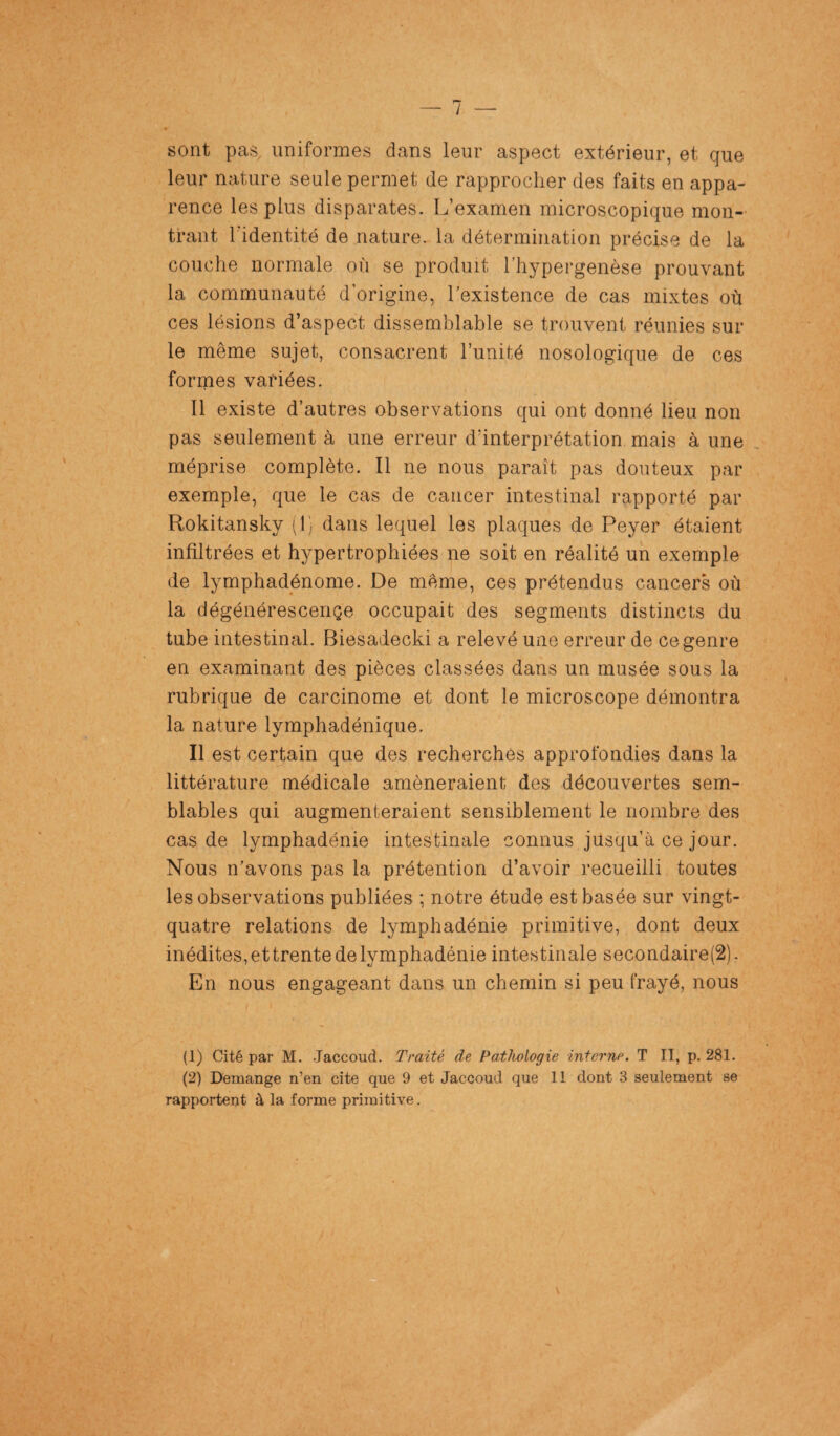 sont pas uniformes dans leur aspect extérieur, et que leur nature seule permet de rapprocher des faits en appa¬ rence les plus disparates. L’examen microscopique mon¬ trant l'identité de nature, la détermination précise de la couche normale où se produit l’hypergenèse prouvant la communauté d’origine, l’existence de cas mixtes où ces lésions d’aspect dissemblable se trouvent réunies sur le même sujet, consacrent l’unité nosologique de ces formes variées. Il existe d’autres observations qui ont donné lieu non pas seulement à une erreur d’interprétation mais à une méprise complète. Il ne nous paraît pas douteux par exemple, que le cas de cancer intestinal rapporté par Rokitansky (1) dans lequel les plaques de Peyer étaient infiltrées et hypertrophiées ne soit en réalité un exemple de lymphadénome. De même, ces prétendus cancers où la dégénérescençe occupait des segments distincts du tube intestinal. Biesadecki a relevé une erreur de ce genre en examinant des pièces classées dans un musée sous la rubrique de carcinome et dont le microscope démontra la nature lymphadénique. Il est certain que des recherches approfondies dans la littérature médicale amèneraient des découvertes sem¬ blables qui augmenteraient sensiblement le nombre des cas de lymphadénie intestinale connus jusqu’à ce jour. Nous n’avons pas la prétention d’avoir recueilli toutes les observations publiées ; notre étude est basée sur vingt- quatre relations de lymphadénie primitive, dont deux inédites, et trente de lymphadénie intestinale secondaire(2). En nous engageant dans un chemin si peu frayé, nous (1) Cité par M. .Jaccoud. Traité de Pathologie interne. T II, p. 281. (2) Démangé n’en cite que 9 et Jaccoud que 11 dont 3 seulement se rapportent à la forme primitive. \