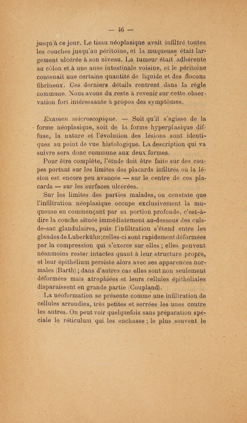 jusqu’à ce jour. Le tissu néoplasique avait infiltré toutes les couches jusqu’au péritoine, et la muqueuse était lar¬ gement ulcérée à son niveau. La tumeur était adhérente au côlon et à une anse intestinale voisine, et le péritoine contenait une certaine quantité de liquide et des flocons fibrineux. Ces derniers détails rentrent dans la règle commune. Nous avons du reste à revenir sur cette obser¬ vation fort intéressante à propos des symptômes. Examen microscopique. — Soit qu’il s’agisse de la forme néoplasique, soit de la forme hyperplasique dif¬ fuse, la nature et l’évolution des lésions sont identi¬ ques au point de vue histologique. La description qui va suivre sera donc commune aux deux formes. Pour être complète, l’étude doit être faite sur des cou¬ pes portant sur les limites des placards infiltrés où la lé¬ sion est encore peu avancée — sur le centre de ces pla¬ cards — sur les surfaces ulcérées. Sur les limites des parties malades, on constate que l’infiltration néoplasique occupe exclusivement la mu¬ queuse en commençant par sa portion profonde, c’est-à- dire la couche située immédiatement au-dessous des culs- de-sac glandulaires, puis l’infiltration s’étend entre les glandes de Luberkühn;celles-ci sont rapidement déformées par la compression qui s’exerce sur elles ; elles peuvent néanmoins rester intactes quant à leur structure propre, et leur épithélium persiste alors avec ses apparences nor¬ males (Barth) ; dans d’autres cas elles sont non seulement déformées mais atrophiées et leurs cellules épithéliales disparaissent en grande partie (Coupland). La néoformation se présente comme une infiltration de cellules arrondies, très petites et serrées les unes contre les autres. On peut voir quelquefois sans préparation spé¬ ciale le réticulum qui les enchâsse ; le plus souvent le