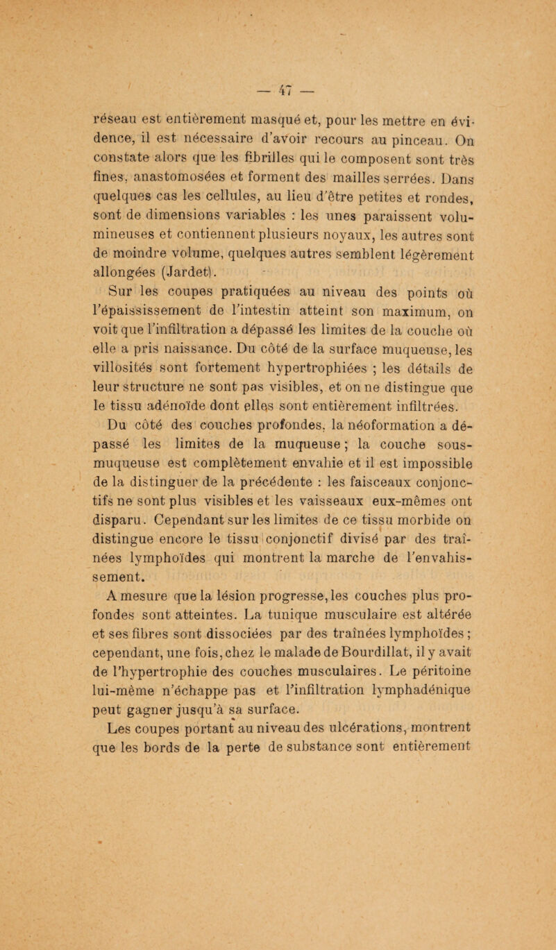 réseau est entièrement masqué et, pour les mettre en évi¬ dence, il est nécessaire d’avoir recours au pinceau. On constate alors que les fibrilles qui le composent sont très fines, anastomosées et forment des mailles serrées. Dans quelques cas les cellules, au lieu d’être petites et rondes, sont de dimensions variables : les unes paraissent volu¬ mineuses et contiennent plusieurs noyaux, les autres sont de moindre volume, quelques autres semblent légèrement allongées (Jardet). Sur les coupes pratiquées au niveau des points où l’épaississement de l’intestin atteint son maximum, on voit que l’infiltration a dépassé les limites de la couche où elle a pris naissance. Du côté de la surface muqueuse, les villosités sont fortement hypertrophiées ; les détails de leur structure ne sont pas visibles, et on ne distingue que le tissu adénoïde dont elles sont entièrement infiltrées. Du côté des couches profondes, la néoformation a dé¬ passé les limites de la muqueuse ; la couche sous- muqueuse est complètement envahie et il est impossible de la distinguer de la précédente : les faisceaux conjonc¬ tifs ne sont plus visibles et les vaisseaux eux-mêmes ont disparu. Cependant sur les limites de ce tissu morbide on distingue encore le tissu i conjonctif divisé par des traî¬ nées lymphoïdes qui montrent la marche de l'envahis¬ sement. A mesure que la lésion progresse, les couches plus pro¬ fondes sont atteintes. La tunique musculaire est altérée et ses fibres sont dissociées par des traînées lymphoïdes ; cependant, une fois, chez le malade de Bourdillat, il y avait de l’hypertrophie des couches musculaires. Le péritoine lui-même n’échappe pas et l'infiltration lvmphadénique peut gagner jusqu’à sa surface. Les coupes portant au niveau des ulcérations, montrent que les bords de la perte de substance sont entièrement