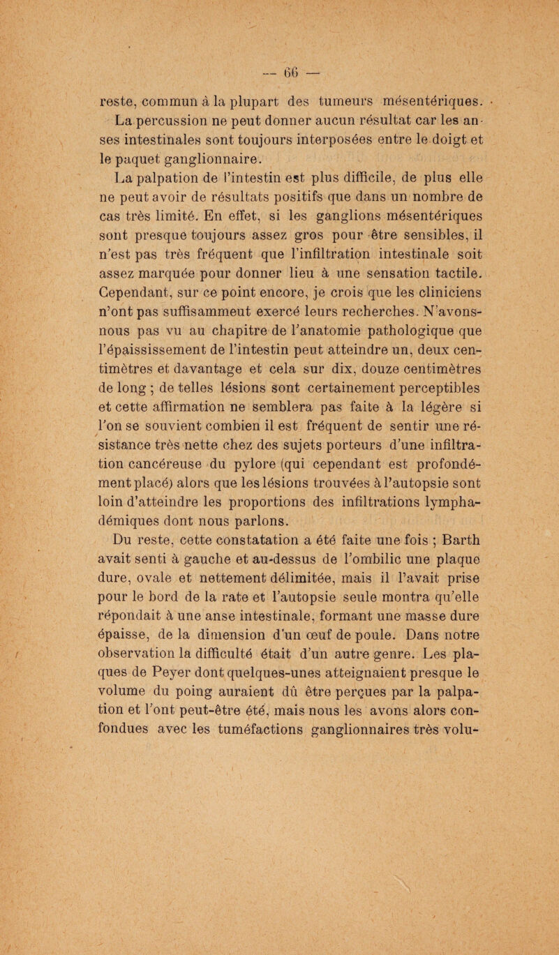 reste, commun à la plupart des tumeurs mésentériques. • La percussion ne peut donner aucun résultat car les an¬ ses intestinales sont toujours interposées entre le doigt et le paquet ganglionnaire. La palpation de l’intestin est plus difficile, de plus elle ne peut avoir de résultats positifs que dans un nombre de cas très limité. En effet, si les ganglions mésentériques sont presque toujours assez gros pour être sensibles, il n'est pas très fréquent que l’infiltration intestinale soit assez marquée pour donner lieu à une sensation tactile. Cependant, sur ce point encore, je crois que les cliniciens n’ont pas suffisamment exercé leurs recherches. N’avons- nous pas vu au chapitre de l’anatomie pathologique que l’épaississement de l’intestin peut atteindre un, deux cen¬ timètres et davantage et cela sur dix, douze centimètres de long ; de telles lésions sont certainement perceptibles et cette affirmation ne semblera pas faite à la légère si l’on se souvient combien il est fréquent de sentir une ré¬ sistance très nette chez des sujets porteurs d’une infiltra¬ tion cancéreuse du pylore (qui cependant est profondé¬ ment placé) alors que les lésions trouvées à l’autopsie sont loin d’atteindre les proportions des infiltrations lympha- démiques dont nous parlons. Du reste, cette constatation a été faite une fois ; Barth avait senti à gauche et au-dessus de l’ombilic une plaque dure, ovale et nettement délimitée, mais il Pavait prise pour le bord de la rate et l’autopsie seule montra qu’elle répondait à une anse intestinale, formant une masse dure épaisse, de la dimension d’un œuf de poule. Dans notre observation la difficulté était d’un autre genre. Les pla¬ ques de Peyer dont quelques-unes atteignaient presque le volume du poing auraient dû être perçues par la palpa¬ tion et l’ont peut-être été, mais nous les avons alors con¬ fondues avec les tuméfactions ganglionnaires très volu-