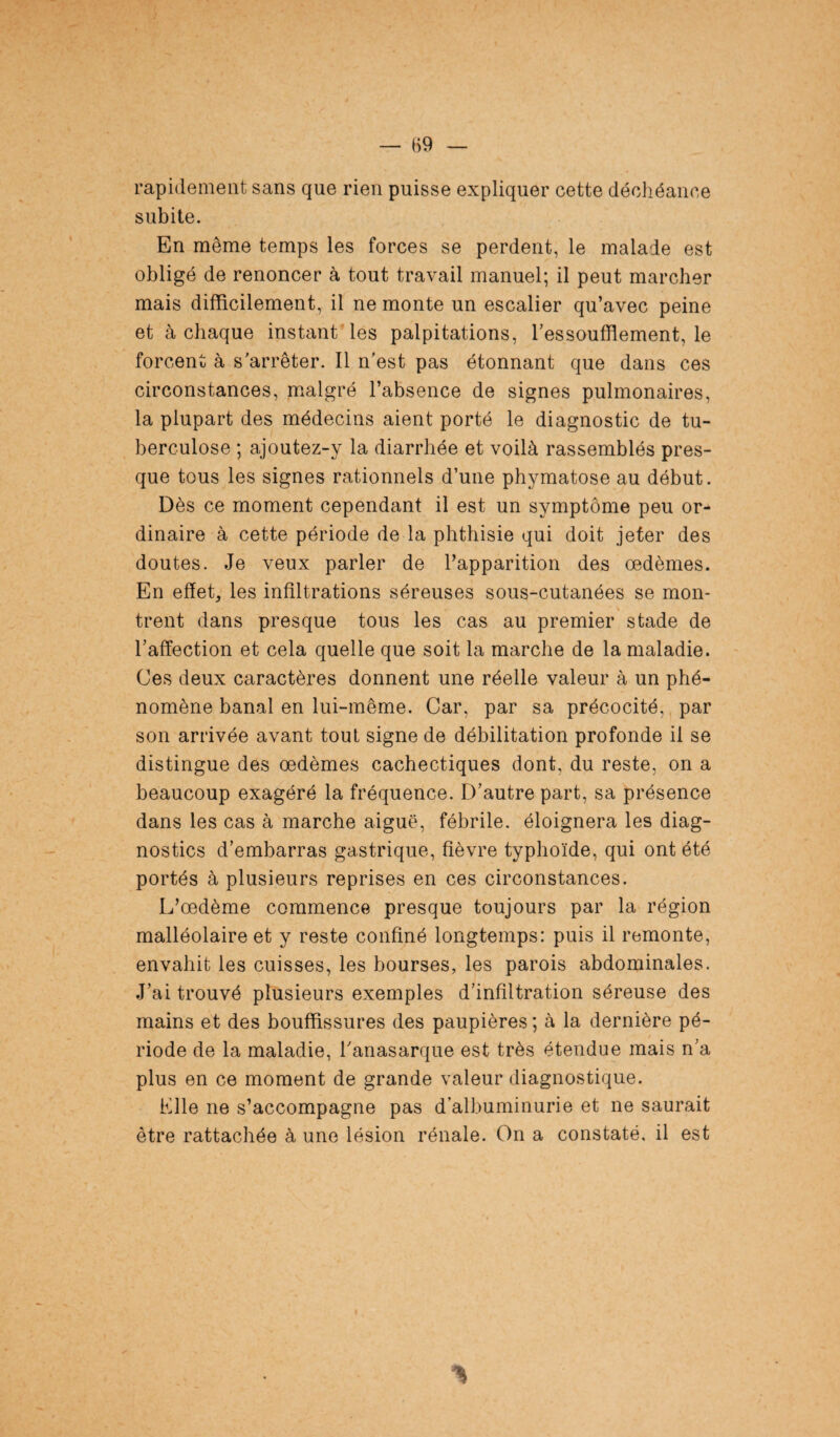 rapidement sans que rien puisse expliquer cette déchéance subite. En même temps les forces se perdent, le malade est obligé de renoncer à tout travail manuel; il peut marcher mais difficilement, il ne monte un escalier qu’avec peine et à chaque instant'les palpitations, l’essoufflement, le forcent à s’arrêter. Il n'est pas étonnant que dans ces circonstances, malgré l’absence de signes pulmonaires, la plupart des médecins aient porté le diagnostic de tu¬ berculose ; ajoutez-y la diarrhée et voilà rassemblés pres¬ que tous les signes rationnels d’une phymatose au début. Dès ce moment cependant il est un symptôme peu or¬ dinaire à cette période de la phthisie qui doit jeter des doutes. Je veux parler de l’apparition des oedèmes. En effet, les infiltrations séreuses sous-cutanées se mon¬ trent dans presque tous les cas au premier stade de l’affection et cela quelle que soit la marche de la maladie. Ces deux caractères donnent une réelle valeur à un phé¬ nomène banal en lui-même. Car, par sa précocité, par son arrivée avant tout signe de débilitation profonde il se distingue des oedèmes cachectiques dont, du reste, on a beaucoup exagéré la fréquence. D’autre part, sa présence dans les cas à marche aiguë, fébrile, éloignera les diag¬ nostics d’embarras gastrique, fièvre typhoïde, qui ont été portés à plusieurs reprises en ces circonstances. L’œdème commence presque toujours par la région malléolaire et y reste confiné longtemps: puis il remonte, envahit les cuisses, les bourses, les parois abdominales. .J’ai trouvé plusieurs exemples d’infiltration séreuse des mains et des bouffissures des paupières; à la dernière pé¬ riode de la maladie, l'anasarque est très étendue mais n’a plus en ce moment de grande valeur diagnostique. Elle ne s’accompagne pas d’albuminurie et ne saurait être rattachée à une lésion rénale. On a constaté, il est