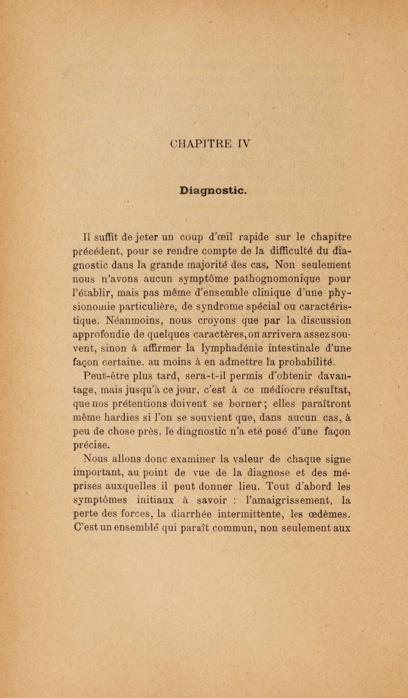 CHAPITRE IV Diagnostic. Il suffit de jeter un coup d’œil rapide sur le chapitre précédent, pour se rendre compte de la difficulté du dia¬ gnostic dans la grande majorité des cas. Non seulement nous n’avons aucun symptôme pathognomonique pour l’établir, mais pas même d’ensemble clinique d’une phy¬ sionomie particulière, de syndrome spécial ou caractéris¬ tique. Néanmoins, nous croyons que par la discussion approfondie de quelques caractères, on arrivera assez sou¬ vent, sinon à affirmer la lymphadénie intestinale d’une façon certaine, au moins à en admettre la probabilité. Peut-être plus tard, sera-t-il permis d’obtenir davan¬ tage, mais jusqu’à ce jour, c’est à ce médiocre résultat, que nos prétentions doivent se borner ; elles paraîtront même hardies si l’on se souvient que, dans aucun cas, à peu de chose près, le diagnostic n’a été posé d’une façon précise. Nous allons donc examiner la valeur de chaque signe important, au point de vue de la diagnose et des mé¬ prises auxquelles il peut donner lieu. Tout d’abord les symptômes initiaux à savoir : l’amaigrissement, la perte des forces, la diarrhée intermittente, les œdèmes. C’est un ensemble qui paraît commun, non seulement aux