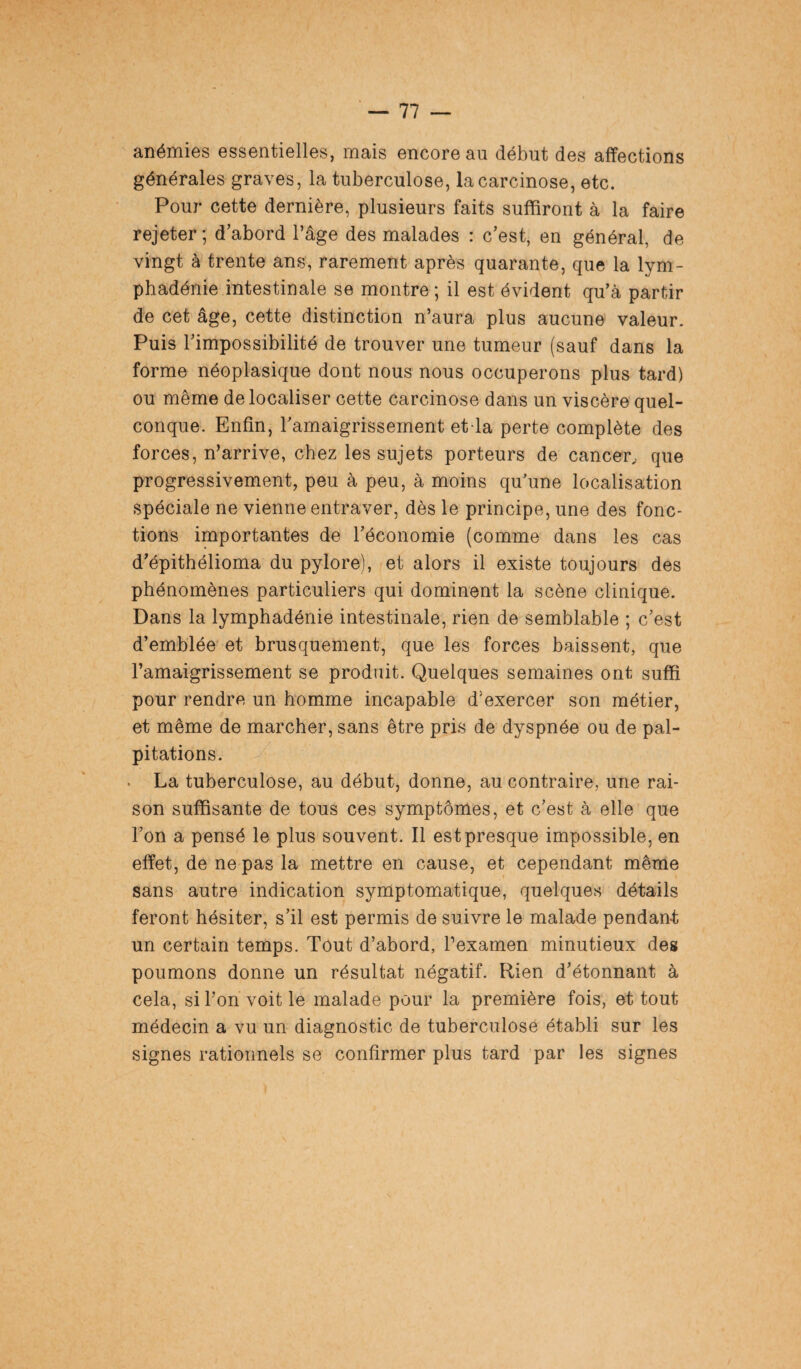 anémies essentielles, mais encore au début des affections générales graves, la tuberculose, la carcinose, etc. Pour cette dernière, plusieurs faits suffiront à la faire rejeter; d’abord l’âge des malades : c’est, en général, de vingt à trente ans, rarement après quarante, que la lym- phadénie intestinale se montre ; il est évident qu’à partir de cet âge, cette distinction n’aura plus aucune valeur. Puis l’impossibilité de trouver une tumeur (sauf dans la forme néoplasique dont nous nous occuperons plus tard) ou même délocaliser cette carcinose dans un viscère quel¬ conque. Enfin, ramaigrissement et la perte complète des forces, n’arrive, chez les sujets porteurs de cancer, que progressivement, peu à peu, à moins qu’une localisation spéciale ne vienne entraver, dès le principe, une des fonc¬ tions importantes de l’économie (comme dans les cas d’épithélioma du pylore), et alors il existe toujours des phénomènes particuliers qui dominent la scène clinique. Dans la lymphadénie intestinale, rien de semblable ; c’est d’emblée et brusquement, que les forces baissent, que l’amaigrissement se produit. Quelques semaines ont suffi pour rendre un homme incapable d'exercer son métier, et même de marcher, sans être pris de dyspnée ou de pal¬ pitations. La tuberculose, au début, donne, au contraire, une rai¬ son suffisante de tous ces symptômes, et c’est à elle que l’on a pensé le plus souvent. Il est presque impossible, en effet, de ne pas la mettre en cause, et cependant même sans autre indication symptomatique, quelques détails feront hésiter, s’il est permis de suivre le malade pendan-t un certain temps. Tout d’abord, l’examen minutieux des poumons donne un résultat négatif. Rien d’étonnant à cela, si Ton voit le malade pour la première fois, et tout médecin a vu un diagnostic de tuberculose établi sur les signes rationnels se confirmer plus tard par les signes