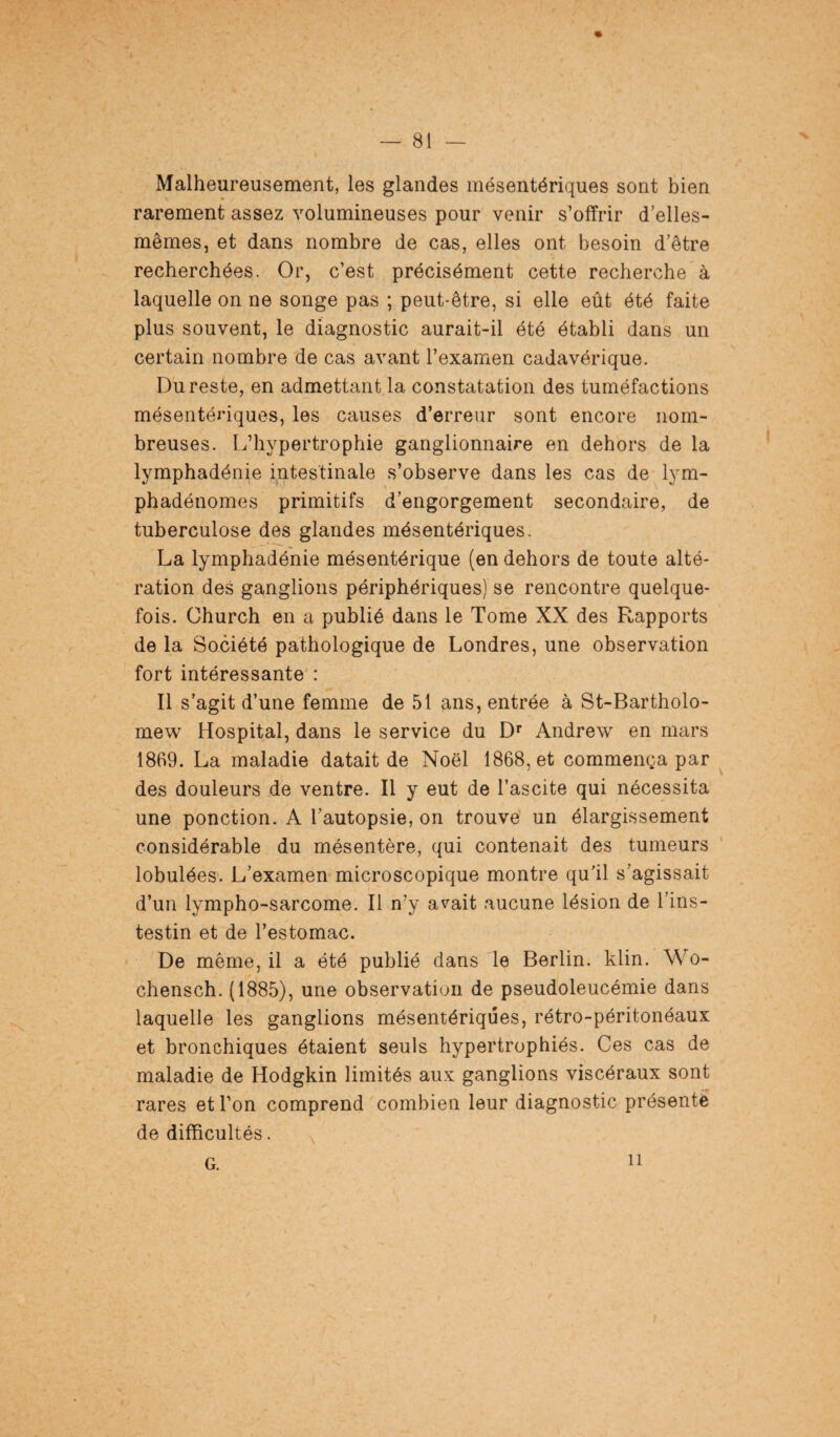 % Malheureusement, les glandes mésentériques sont bien rarement assez volumineuses pour venir s’offrir d’elles- mêmes, et dans nombre de cas, elles ont besoin d’être recherchées. Or, c’est précisément cette recherche à laquelle on ne songe pas ; peut-être, si elle eût été faite plus souvent, le diagnostic aurait-il été établi dans un certain nombre de cas avant l’examen cadavérique. Du reste, en admettant la constatation des tuméfactions mésentériques, les causes d’erreur sont encore nom¬ breuses. L’hypertrophie ganglionnaire en dehors de la lymphadénie intestinale s’observe dans les cas de lym- phadénomes primitifs d’engorgement secondaire, de tuberculose des glandes mésentériques. La lymphadénie mésentérique (en dehors de toute alté¬ ration des ganglions périphériques) se rencontre quelque¬ fois. Church en a publié dans le Tome XX des Rapports de la Société pathologique de Londres, une observation fort intéressante : Il s’agit d’une femme de 51 ans, entrée à St-Bartholo- mew Hospital, dans le service du Dr Andrew en mars 1869. La maladie datait de Noël 1868, et commença par des douleurs de ventre. Il y eut de l’ascite qui nécessita une ponction. A l’autopsie, on trouve un élargissement considérable du mésentère, qui contenait des tumeurs lobulées. L’examen microscopique montre qu'il s’agissait d’un lympho-sarcome. Il n’y avait aucune lésion de l’ins- testin et de l’estomac. De même, il a été publié dans le Berlin, klin. Wo- chensch. (1885), une observation de pseudoleucémie dans laquelle les ganglions mésentériques, rétro-péritonéaux et bronchiques étaient seuls hypertrophiés. Ces cas de maladie de Hodgkin limités aux ganglions viscéraux sont rares et l’on comprend combien leur diagnostic présenté de difficultés. G. il