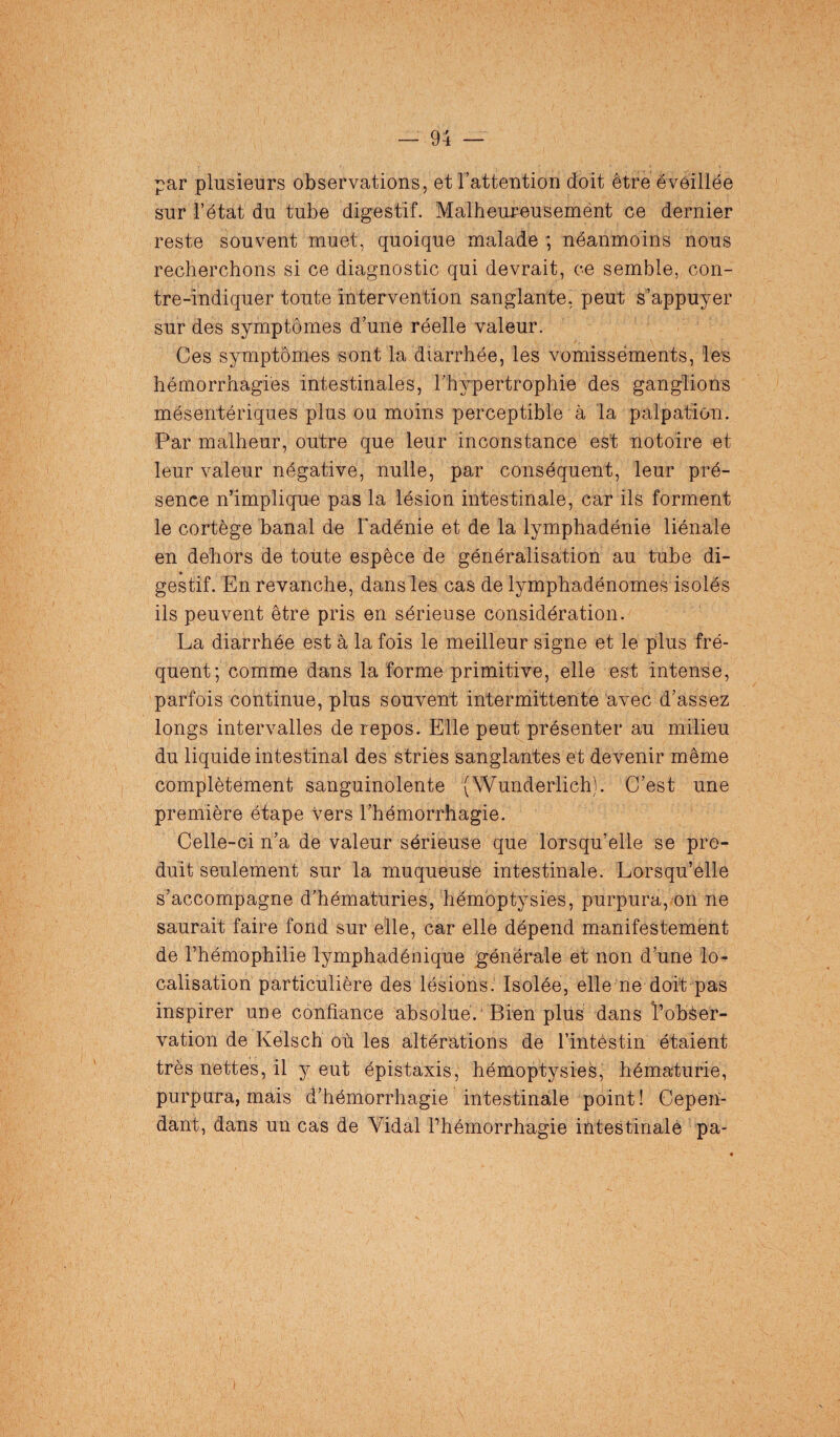 par plusieurs observations, et l’attention doit être éveillée sur l’état du tube digestif. Malheureusemènt ce dernier reste souvent muet, quoique malade ; néanmoins nous recherchons si ce diagnostic qui devrait, ce semble, con- tre-indiquer toute intervention sanglante, peut s’appuyer sur des symptômes d’une réelle valeur. Ces symptômes sont la diarrhée, les vomissements, les hémorrhagies intestinales, l’hypertrophie des ganglions mésentériques plus ou moins perceptible à la palpation. Par malheur, outre que leur inconstance est notoire et leur valeur négative, nulle, par conséquent, leur pré¬ sence n’implique pas la lésion intestinale, car ils forment le cortège banal de l'adénie et de la lymphadénie liénale en dehors de toute espèce de généralisation au tube di- gestif. En revanche, dans les cas de lymphadénomes isolés ils peuvent être pris en sérieuse considération. La diarrhée est à la fois le meilleur signe et le plus fré¬ quent; comme dans la forme primitive, elle est intense, parfois continue, plus souvent intermittente avec d’assez longs intervalles de repos. Elle peut présenter au milieu du liquide intestinal des stries sanglantes et devenir même complètement sanguinolente (Wunderlich). C’est une première étape vers l’hémorrhagie. Celle-ci n’a de valeur sérieuse que lorsqu’elle se pro¬ duit seulement sur la muqueuse intestinale. Lorsqu’elle s’accompagne d’hématuries, hémoptysies, purpura, on ne saurait faire fond sur elle, car elle dépend manifestement de l’hémophilie lymphadénique générale et non d’une lo¬ calisation particulière des lésions. Isolée, elle ne doit pas inspirer une confiance absolue.'Bien plus dans l’obser¬ vation de Kelsch où les altérations de l’intestin étaient très nettes, il y eut épistaxis, hémoptysies, hématurie, purpura, mais d’hémorrhagie intestinale point! Cepen¬ dant, dans un cas de Vidal l’hémorrhagie intestinale pa-