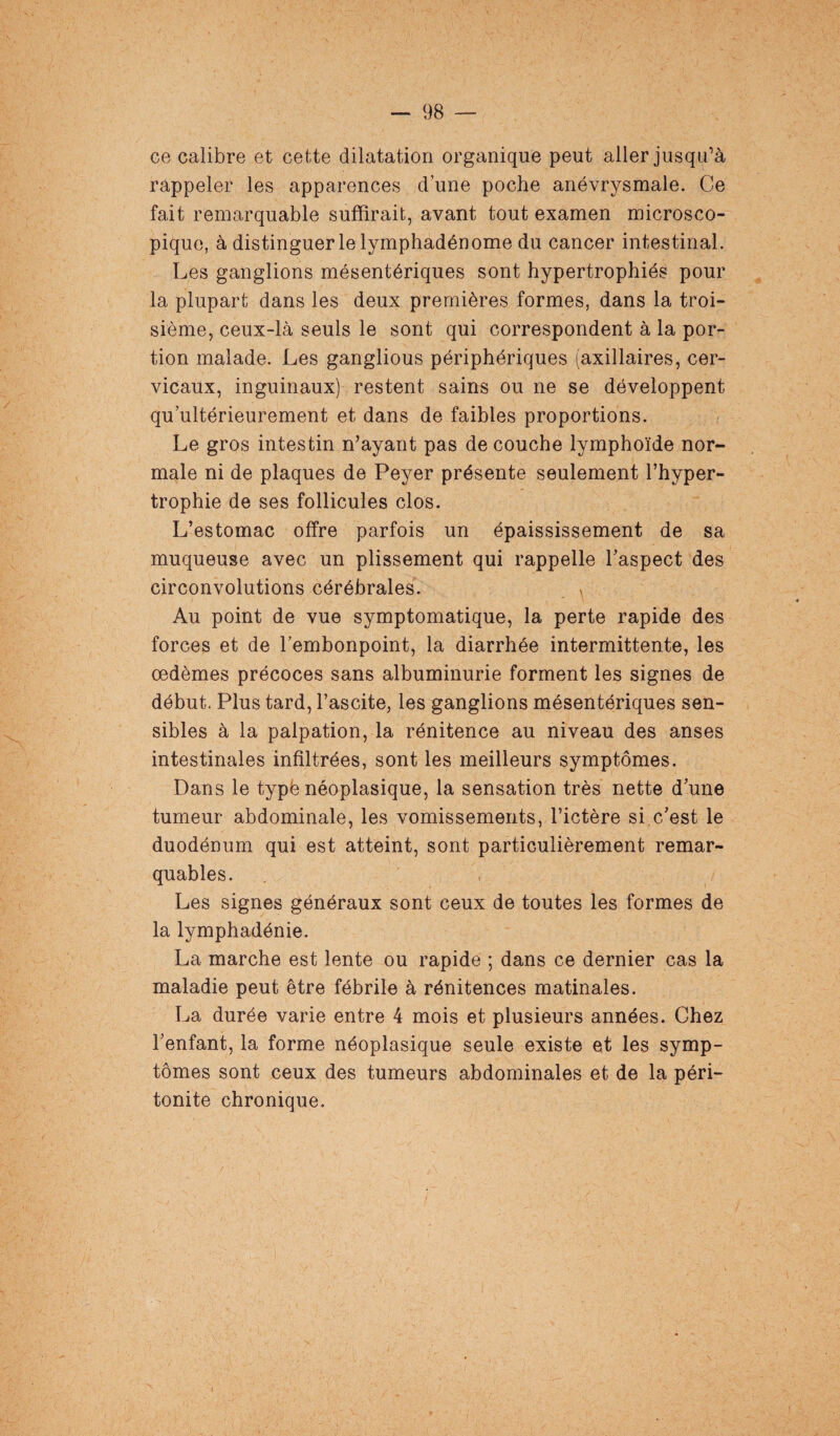 ce calibre et cette dilatation organique peut aller jusqu’à rappeler les apparences d’une poche anévrysmale. Ce fait remarquable suffirait, avant tout examen microsco¬ pique, à distinguer le lymphadénome du cancer intestinal. Les ganglions mésentériques sont hypertrophiés pour la plupart dans les deux premières formes, dans la troi¬ sième, ceux-là seuls le sont qui correspondent à la por¬ tion malade. Les ganglious périphériques (axillaires, cer¬ vicaux, inguinaux) restent sains ou ne se développent qu ultérieurement et dans de faibles proportions. Le gros intestin n’ayant pas de couche lymphoïde nor¬ male ni de plaques de Peyer présente seulement l’hyper¬ trophie de ses follicules clos. L’estomac offre parfois un épaississement de sa muqueuse avec un plissement qui rappelle l’aspect des circonvolutions cérébrales. Au point de vue symptomatique, la perte rapide des forces et de l’embonpoint, la diarrhée intermittente, les œdèmes précoces sans albuminurie forment les signes de début. Plus tard, l’ascite, les ganglions mésentériques sen¬ sibles à la palpation, la rénitence au niveau des anses intestinales infiltrées, sont les meilleurs symptômes. Dans le typé néoplasique, la sensation très nette d’une tumeur abdominale, les vomissements, l’ictère si c/est le duodénum qui est atteint, sont particulièrement remar¬ quables. Les signes généraux sont ceux de toutes les formes de la lymphadénie. La marche est lente ou rapide ; dans ce dernier cas la maladie peut être fébrile à rénitences matinales. La durée varie entre 4 mois et plusieurs années. Chez l’enfant, la forme néoplasique seule existe et les symp¬ tômes sont ceux des tumeurs abdominales et de la péri¬ tonite chronique.