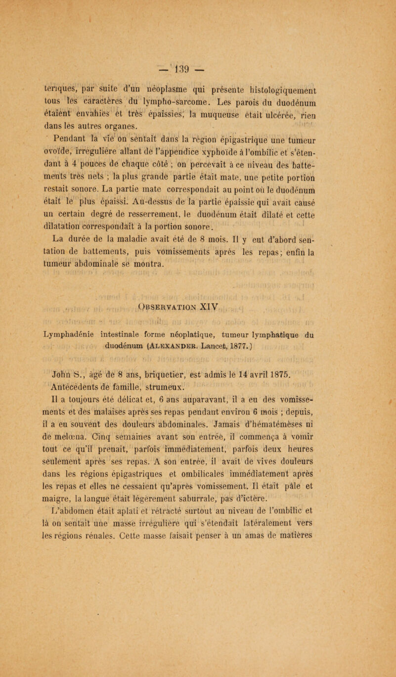 ténques, par suite d’un néoplasme qui présente histologiquement tous les caractères du lympho-sarcome. Les parois du duodénum étaient envahies et très épaissies, la muqueuse était ulcérée, rien dans les autres organes. i \ (, <, • < «• Pendant la vie on sentait dans la région épigastrique une tumeur ovoïde, irrégulière allant de l’appendice xyphoïde à l’ombilic et s’éten¬ dant à 4 pouces de chaque côté ; on percevait à ce niveau des batte¬ ments très nets ; la plus grande partie était mate, une petite portion restait sonore. La partie mate correspondait au point où le duodénum était le plus épaissi. Au-dessus de la partie épaissie qui avait causé un certain degré de resserrement, le duodénum était dilaté et cette dilatation correspondait à la portion sonore. La durée de la maladie avait été de 8 mois. Il y eut d’abord sen- tation de battements, puis vomissements après les repas; enfin la tumeur abdominale se montra. , . Observation XIV Lymphadénie intestinale forme néoplatique, tumeur lymphatique du duodénum (Alexander. Lancet, 1877. ) : i: ' - ' ' . t 1 • >, • ■ ■ ; • . ... John S., âgé de 8 ans, briquetier, est admis le 14 avril 1875. Antécédents de famille, strumeux. Il a toujours été délicat et, 6 ans auparavant, il a eu des vomisse¬ ments et des malaises après ses repas pendant environ 6 mois ; depuis, il a eu souvent des douleurs abdominales. Jamais d’hématémèses ni de melœna. Cinq semaines avant son entrée, il commença à vomir tout ce qu’il prenait, parfois immédiatement, parfois deux heures seulement après ses repas. A son entrée, il avait de vives douleurs dans les régions épigastriques et ombilicales immédiatement après les repas et elles ne cessaient qu’après vomissement. Il était pâle et maigre, la langue était légèrement saburrale, pas d’ictère. L’abdomen était aplati et rétracté surtout au niveau de l’ombilic et là on sentait une masse irrégulière qui s’étendait latéralement vers les régions rénales. Cette masse faisait penser à un amas de matières