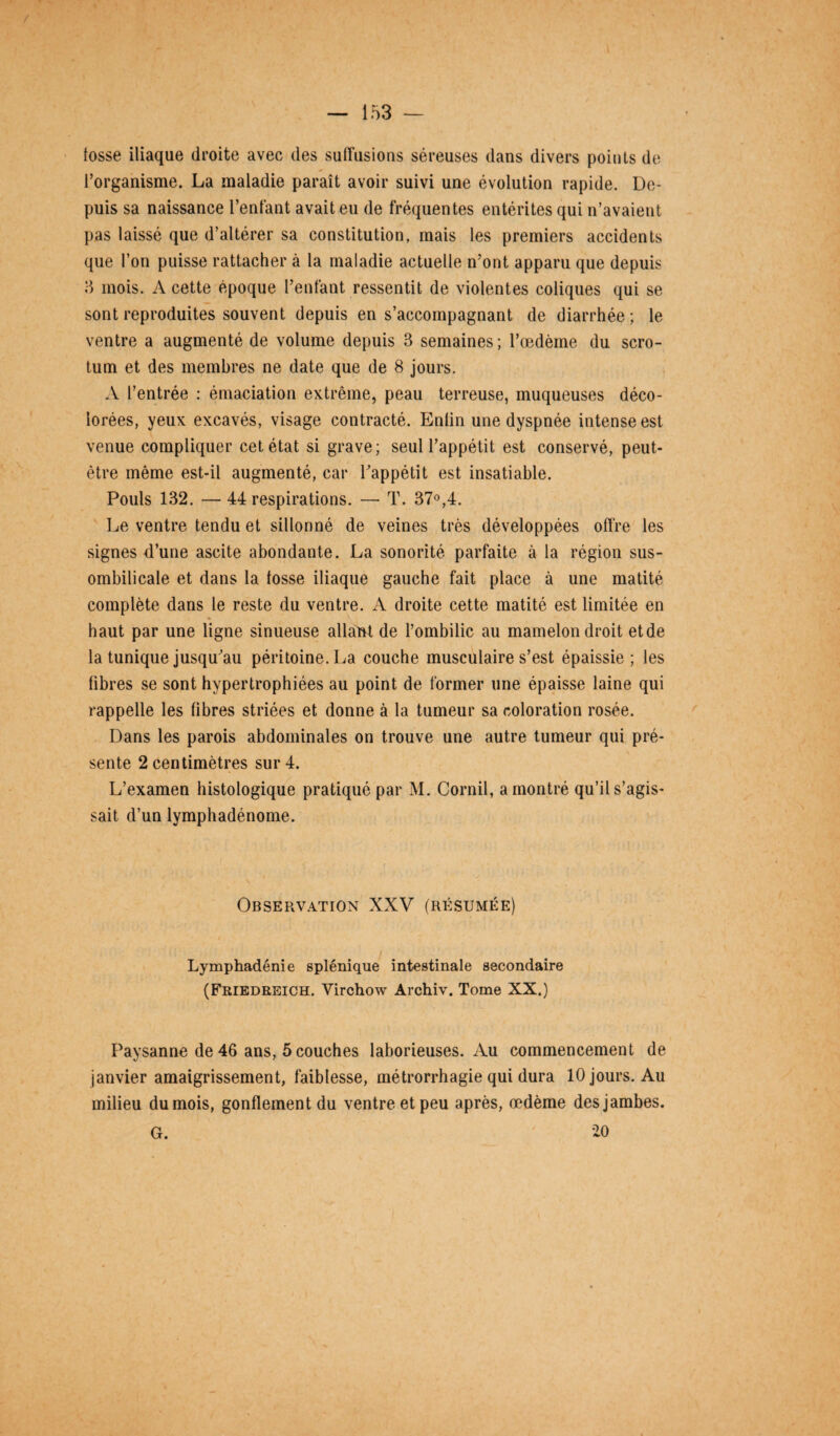 fosse iliaque droite avec des suffusions séreuses dans divers points de l’organisme. La maladie paraît avoir suivi une évolution rapide. De¬ puis sa naissance Tentant avait eu de fréquentes entérites qui n’avaient pas laissé que d’altérer sa constitution, mais les premiers accidents que Ton puisse rattacher à la maladie actuelle n’ont apparu que depuis 3 mois. A cette époque Tentant ressentit de violentes coliques qui se sont reproduites souvent depuis en s’accompagnant de diarrhée ; le ventre a augmenté de volume depuis 3 semaines ; l’œdème du scro¬ tum et des membres ne date que de 8 jours. A l’entrée : émaciation extrême, peau terreuse, muqueuses déco¬ lorées, yeux excavés, visage contracté. Entin une dyspnée intense est venue compliquer cet état si grave; seul l’appétit est conservé, peut- être même est-il augmenté, car Tappétit est insatiable. Pouls 132. — 44 respirations. — T. 37°,4. Le ventre tendu et sillonné de veines très développées offre les signes d’une ascite abondante. La sonorité parfaite à la région sus- ombilicale et dans la fosse iliaque gauche fait place à une matité complète dans le reste du ventre. A droite cette matité est limitée en haut par une ligne sinueuse allaht de l’ombilic au mamelon droit etde la tunique jusqu’au péritoine. La couche musculaire s’est épaissie; les fibres se sont hypertrophiées au point de former une épaisse laine qui rappelle les fibres striées et donne à la tumeur sa coloration rosée. Dans les parois abdominales on trouve une autre tumeur qui pré¬ sente 2 centimètres sur 4. L’examen histologique pratiqué par M. Corail, a montré qu’il s’agis¬ sait d’un lymphadénome. Observation XXV (résumée) Lymphadénie splénique intestinale secondaire (Friedreich. Virchow Archiv. Tome XX.) Paysanne de 46 ans, 5 couches laborieuses. Au commencement de janvier amaigrissement, faiblesse, métrorrhagie qui dura 10 jours. Au milieu dumois, gonflement du ventre et peu après, œdème des jambes. G. 20