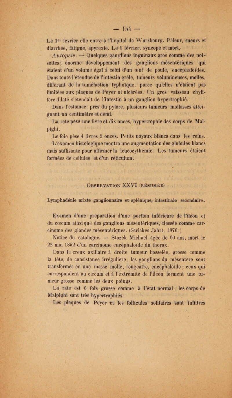 Le 1er février elle entre a l’hôpital de Wurzbourg. Pâleur, sueurs et diarrhée, fatigue, apyrexie. Le 5 février, syncope et mort. Autopsie. — Quelques ganglions inguinaux gros comme des noi¬ settes; énorme développement des ganglions mésentériques qui étaient d’un volume égal à celui d’un œuf de poule, encéphaloides. Dans toute l’étendue de l’intestin grêle, tumeurs volumineuses, molles, différant de la tuméfaction typhoique, parce qu’elles n’étaient pas limitées aux plaques de Peyer ni ulcérées. Un gros vaisseau chyli¬ fère dilaté s’étendait de l’intestin à un ganglion hypertrophié. Dans l’estomac, près du pylore, plusieurs tumeurs mollasses attei¬ gnant un centimètre et demi. La rate pèse une livre et dix onces, hypertrophie des corps de Mal- pighi. Le foie pèse 4 livres 9 onces. Petits noyaux blancs dans les reins. L’examen histologique montra une augmentation des globules blancs mais suffisante pour affirmer la leucocythémie. Les tumeurs étaient formées de cellules et d’un réticulum. Observation XXVI (résumée) Lymphadénie mixte ganglionnaire et splénique, intestinale secondaire. Examen d’une préparation d’une portion inférieure de l’iléon et du cæcum ainsique des ganglions mésentériques, classée comme car¬ cinome des glandes mésentériques. (Strickes Jahrt. 1876.) Notice du catalogue. — Stozek Michael âgée de 60 ans, mort le 22 mai 1852 d’un carcinome encéphaloïde du thorax. Dans le creux axillaire à droite tumeur bosselée, grosse comme la tête, de consistance irrégulière ; les ganglions du mésentère sont transformés en une masse molle, rougeâtre, encéphaloïde ; ceux qui correspondent au cæcum et à l’extrémité de l’iléon forment une tu¬ meur grosse comme les deux poings. La rate est 6 fois grosse comme à l’état normal ; les corps de Malpighi sont très hypertrophiés. Les plaques de Peyer et les follicules solitaires sont infiltrés