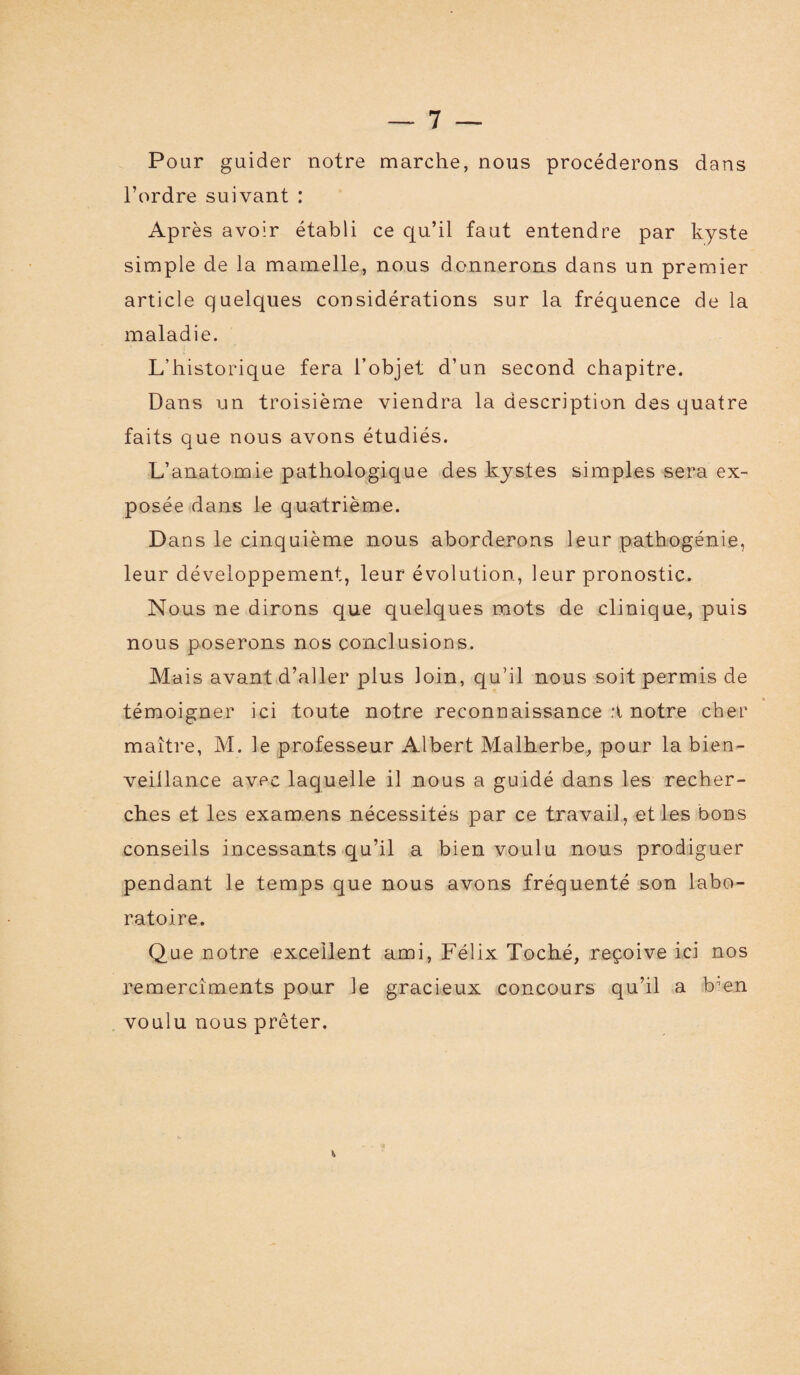 Pour guider notre marche, nous procéderons dans l’ordre suivant : Après avoir établi ce qu’il faut entendre par kyste simple de la mamelle, nous donnerons dans un premier article quelques considérations sur la fréquence de la maladie. L’historique fera l’objet d’un second chapitre. Dans un troisième viendra la description des quatre faits que nous avons étudiés. L’anatomie pathologique des kystes simples sera ex¬ posée dans le quatrième. Dans le cinquième nous aborderons leur pathogénie, leur développement, leur évolution, leur pronostic. Nous ne dirons que quelques mots de clinique, puis nous poserons nos conclusions. Mais avant d’aller plus loin, qu’il nous soit permis de * témoigner ici toute notre reconnaissance :t notre cher maître, M. le professeur Albert Malherbe, pour la bien¬ veillance avec laquelle il nous a guidé dans les recher¬ ches et les examens nécessités par ce travail, et les bons conseils incessants qu’il a bien voulu nous prodiguer pendant le temps que nous avons fréquenté son labo¬ ratoire. Que notre excellent ami, Félix Toché, reçoive ici nos remercîments pour le gracieux concours qu’il a bien voulu nous prêter.