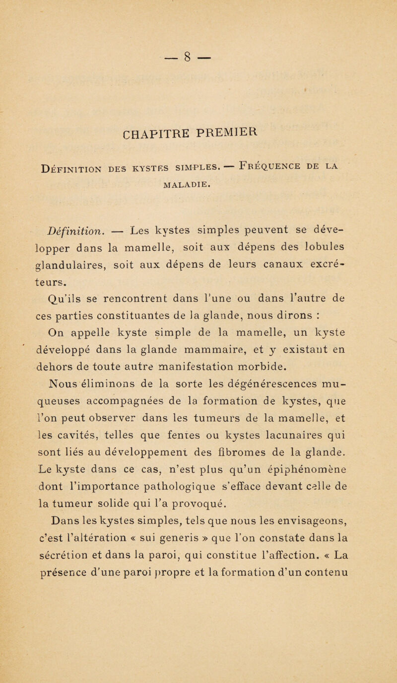 CHAPITRE PREMIER Définition des kystes simples. — Fréquence de la MALADIE. Définition. — Les kystes simples peuvent se déve¬ lopper dans la mamelle, soit aux dépens des lobules glandulaires, soit aux dépens de leurs canaux excré¬ teurs. Qu’ils se rencontrent dans l’une ou dans l’autre de ces parties constituantes de la glande, nous dirons : On appelle kyste simple de la mamelle, un kyste développé dans la glande mammaire, et y existant en dehors de toute autre manifestation morbide. Nous éliminons de la sorte les dégénérescences mu¬ queuses accompagnées de la formation de kystes, que l’on peut observer dans les tumeurs de la mamelle, et les cavités, telles que fentes ou kystes lacunaires qui sont liés au développement des fibromes de la glande. Le kyste dans ce cas, n’est plus qu’un épiphénomène dont l’importance pathologique s’efface devant celle de la tumeur solide qui l’a provoqué. Dans les kystes simples, tels que nous les envisageons, c’est l’altération « sui generis » que l’on constate dans la sécrétion et dans la paroi, qui constitue l’affection. « La présence d’une paroi propre et la formation d’un contenu